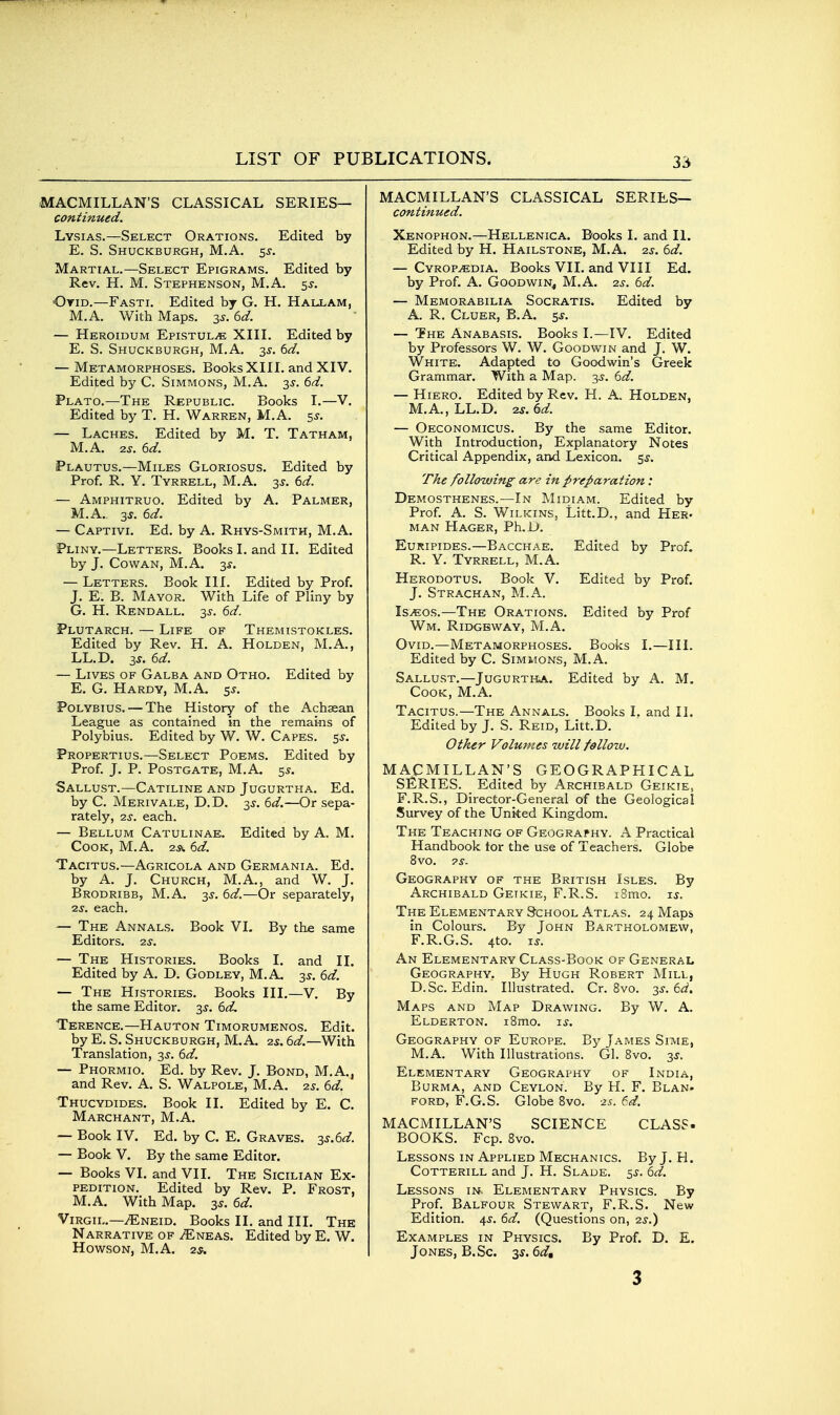 MACMILLAN'S CLASSICAL SERIES— continued. Lysias.—Select Orations. Edited by E. S. Shuckburgh, M.A. 5J. Martial.—Select Epigrams. Edited by Rev. H. M. Stephenson, M.A. 5^. Ovid.—Fasti. Edited by G. H. Hallam, M.A. With Maps. 35. (id. — Heroidum EPISTUL.E XIII. Edited by E. S. Shuckburgh, M.A. 35. td. — Metamorphoses. Books XIII. and XIV. Edited by C. Simmons, M.A. 3J. dd. Plato.—The Republic. Books I.—V. Edited by T. H. Warren, M.A. 55. — Laches. Edited by M. T. Tatham, M.A. 2J. 6d. Plautus.—Miles Gloriosus. Edited by Prof. R. Y. Tyrrell, M.A. 3J. dd. — Amphitruo. Edited by A. Palmer, M.A.. 3f. ed. — Captivi. Ed. by A, Rhys-Smith, M.A. Pliny.—Letters. Books I. and II. Edited by J. Cowan, M.A. 3*. — Letters. Book III. Edited by Prof. J. E. B. Mayor. With Life of Pliny by G. H. Rendall. 35-. 6d. Plutarch. — Life of Themistokles. Edited by Rev. H. A. Holden, M.A., LL.D. IS. 6d. — Lives of Galea and Otho. Edited by E. G. Hardy, M.A, 5^. Polybius. — The History of the Achaean League as contained in the remains of Polybius. Edited by W. W. Capes, ss. Propertius.—Select Poems, Edited by Prof. J. P. Postgate, M.A, 55. Sallust.—Catiline and Jugurtha. Ed, by C. Merivale, D.D. 2,^. 6d.—Or sepa- rately, 2j. each. — Bellum Catulinae. Edited by A. M. Cook, M.A. 2a 6d. Tacitus.—Agricola and Germania. Ed. by A. J. Church, M.A,, and W. J. Brodribb, M.A. 3J. 6d.—Or separately, 2j. each. — The Annals. Book VL By the same Editors. 2,3. — The Histories. Books I, and II, Edited by A. D. Godley, M.A, 3^. 6d. — The Histories. Books III.—V. By the same Editor. 3J. 6d, Terence.—Hauton Timorumenos. Edit, by E. S. Shuckburgh, M, A. 2s. 6d.—With Translation, 3^. 6d. — Phormio. Ed. by Rev. J. Bond, M.A,, and Rev, A, S. Walpole, M.A. 25. 6d. Thucydides. Book II. Edited by E, C. Marchant, M.A. — Book IV. Ed, by C, E, Graves, -^s.^d. — Book V, By the same Editor, — Books VI, and VII. The Sicilian Ex- pedition. Edited by Rev, P, Frost, M.A, With Map, 3^, 6d. Virgil.—iENEiD. Books II. and III. The Narrative of ^neas. Edited by E. W. How^son, M.A. 2s. MACMILLAN'S CLASSICAL SERIES— continued. Xenophon.—Hellenica, Books I, and II. Edited by H, Hailstone, M,A, zs. 6d. — Cyrop^dia, Books VII, and VIII Ed. by Prof, A. Goodwin, M.A, 2s. 6d. — Memorabilia Socratis, Edited by A. R. Cluer, B.A, 5j, — The Anabasis. Books I.—IV. Edited by Professors W. W, Goodwin and J. W. White, Adapted to Goodwin's Greek Grammar, With a Map. -3,3. td. — Hiero. Edited by Rev, H. A. Holden, M.A.,LL,D, zs.dd. — Oeconomicus. By the same Editor. With Introduction, Explanatory Notes Critical Appendix, and Lexicon, sj. The following are in preparation: Demosthenes.—In Midiam. Edited by Prof. A. S. Wilkins, Litt.D., and Her- man Hager, Ph.D. Euripides.—Bacchae. Edited by Prof. R. Y. Tyrrell, M.A. Herodotus. Book V. Edited by Prof, J. Strachan, M.A. Is^os.—The Orations. Edited by Prof Wm. Ridgeway, M.A. Ovid.—Metamorphoses. Books I.—III. Edited by C. Simmons, M.A. Sallust.—Jugurtha, Edited by A. M. Cook, M.A. Tacitus.—The Annals. Books I. and 11. Edited by J. S. Reid, Litt.D. Other Volumes will follow. MACMILLAN'S GEOGRAPHICAL SERIES. Edited by Archibald Geikie, F.R.S., Director-General of the Geological Survey of the Unked Kingdom. The Teaching of Geography. A Practical Handbook tor the use of Teachers. Globe 8vO. 7S. Geography of the British Isles. By Archibald Getkie, F.R.S. i8mo. t.s. The Elementary School Atlas. 24 Maps in Colours, By John Bartholomew, F.R.G.S. 4to. T.S. An Elementary Class-Book of General Geography. By Hugh Robert Mill, D.Sc. Edin. Illustrated. Cr. 8vo. 3^. 6<i. Maps and Map Drawing. By W. A. Elderton. i8mo. \s. Geography of Europe. By James Sitvie, M.A. With Illustrations. Gl. 8vo. 3^. Elementary Geography of India, Burma, and Ceylon. By H. F. Blan- ford, F.G.S. Globe 8vo. -is. ed. MACMILLAN'S SCIENCE CLASS. BOOKS. Fcp. 8vo. Lessons in Applied Mechanics. By J, H. Cotterill and J. H. Slade. 55. 6d. Lessons in- Elementary Physics. By Prof. Balfour Stewart, F.R.S. New Edition. 4^-. 6d. (Questions on, 2^.) Examples in Physics. By Prof, D, E. Jones, B,Sc. sj. 6d, 3