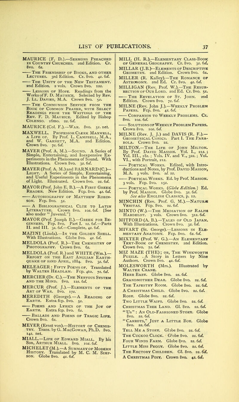 MAURICE (F. D.).—Sermons Preached IN Country Churches. 2nd Edition. Cr. 8vo. 6s. The Friendship of Books, and other Lectures. 3rd Edition. Cr. 8vo. 4s. 6d. The Unity of the New Testament. 2nd Edition. 2 vols. Crown 8vo. i2j. Lessons of Hope. Readings from the Works of F. D. Maurice. Selected by Rev. J. Ll. Davies, M.A. Crown 8vo. 5^. The Communion Service from the Book of Common Prayer, with Select Readings from the Writings of the Rev. F. D. Maurice. Edited by Bishop CoLENSO. i6mo. 2s. 6d. MAURICE (Col. F.).—War. 8vo. 5s. net. MAXWELL. Professor Clerk Maxwell, a Life of. By Prof L. Campbell, M.A., and W. Garnett, M.A. 2nd Edition. Crown 8vo. 75-. 6d. MAYER (Prof. A._ M.).—Sound. A Series of Sirnple, Entertaining, and Inexpensive Ex- periments in the Phenomena of Sound. With Illustrations. Crown 8vo. 35. 6d. MAYER (Prof. A. M.)and BARNARD (C.>- Light. a Series of Simple, Entertaining, and Useful Experiments in the Phenomena of Light. Illustrated. Crown 8vo. 2s. 6d. MAYOR (Prof. John E. B.).—A First Greek Reader. New Edition. Fcp. 8vo. 4^^. 6d. Autobiography of Matthew Robin- son. Fcp. 8vo. ss. A Bibliographical Clue to Latin Literature. Crown 8vo. 105-. 6d. [See also under Juvenal.] MAYOR (Prof Joseph B.).—Greek for Be- ginners. Fcp. 8vo. Part I. is. 6d.—Parts II. and III. 35-. 6d.—Complete, 4^. 6d. MAZINI (Linda).—In the Golden Shell. With Illustrations. Globe 8vo. 4^. 6d. MELDOLA (Prof. R.)—The Chemistry of Photography. Crown 8vo. 6s. MELDOLA (Prof. R.)and WHITE (Wm.).— Report on the East Anglian Earth- quake of 22ND April, 1884. 8vo. 35'. 6d. MELEAGER : Fifty Poems of. Translated by Walter Headlam. Fcp. 4to. ys. 6d. MERCIER(Dr. C.).—The Nervous System AND THE Mind. 8vo. 125-. 6d. MERCUR (Prof J.).—Elements of the Art of War. 8vo. ijs. MEREDITH (George). —A Reading of Earth. Extra fcp. 8vo. 55-. Poems and Lyrics of the Jov of Earth. Extra fcp. 8vo. 6s. Ballads and Poems of Tragic Life. Crown 8vo. 65-. MEYER (Ernst von).—History of Chemis- try. Trans, by G. MacGowan, Ph.D. 8vo. 14s. net. MIALL.—Life of Edward Miall. By his Son, Arthur Miall. 8vo. 10s. 6d. MICHELET(M.).—A Summary OF Modern History. Translated by M. C. M. Simp- son. Globe 8vo. 4s. 6d. MILL (H. R.).—Elementary Class-Book of General Geography. Cr. 8vo. 3^. 6d^ MILLAR (J.B.)—Elements of Descriptive Geometry. 2nd Edition. Crown 8vo. 6s. MILLER (R. Kalley).—The Romance of AsTRO«NOMY. 2nd Ed. Cr. 8vo. 4^. 6d. MILLIGAN (Rev. Prof. W.).—The Resur- RECTiON OF Our Lord. 2nd Ed. Cr. 8vo. ss. ■ ■ The Revelation of St. John. 2-nd Edition. Crown 8vo. 7^. 6d. MILNE (Rev. John J.).—Weekly Problem Papers. Fcp. 8vo. 45-. 6d. Companion to Weekly Problems. Cr» 8vo. los. 6d. Solutions of Weekly Problem Papers. Crown 8vo. ici-. 6d. MILNE (Rev. J. J.) and DAVIS (R. F.).— Geometrical Conics. Part I. The Para- bola. Crown 8vo. 25. MILTON.—The Life of John Milton. By Prof. David Masson. Vol. I., 2ij. ; Vol. III., i8^. ; Vols. IV. and V., 32^. ; VoL VI., with Portrait, 215. Poetical Works. Edited, with Intro- ductions and Notes, by Prof. David Masson, M.A. 3 vols. 8vo. 2/. 2s. Poetical Works. Ed. by Prof. Masson. 3 vols. Fcp. 8vo. 15^. Poetical Works. {Globe Edition.) Ed. by Prof Masson. Globe 8vo. 3^. 6d. See also English Classics, p. 12. MINCHIN (Rev. Prof. G. M.).—Nature Veritas. Fcp. 8vo. -zs. 6d. MINTO (W.).—The Mediation of Ralph Hardelot. 3 vols. Crown 8vo. 315-. 6d. MITFORD (A. B.).—Tales of Old Japan. With Illustrations. Crown 8vo. 3^. 6d. MIVART (St. George).—Lessons in Ele- mentary Anatomy. Fcp. 8vo. 6^. 6d. MIXTER (Prof. W. G.).—An Elementary Text-Book of Chemistry. 2nd Edition. Crown 8vo. -js. 6d. MIZ MAZE (THE); or, The Winkworth Puzzle. . A Story in Letters by Nine Authors. Crown 8vo. 4^. 6d. MOLESWORTH (Mrs.). Illustrated by Walter Crane. Herr Baby. Globe 8vo. 25-. 6d. Grandmother Dear. Globe 8vo. is. 6d. The Tapestry Room. Globe 8vo. 25. 6d, A Christmas Child. Globe 8vo. 2s. 6d. Rosy. Globe 8vo. 2s. 6d. Two Little Waifs. Globe 8vo. 2s. 6d. Christmas Tree Land. G1. 8vo. 2s. 6d.  Us  : An Old-Fashioned Story. Globe 8vo. 2s. 6d. Carrots, Just a Little Boy. Globe 8vo. 2s. 6d. Tell Me a Story. Gbbe 8vo. 2^-. 6d. The Cuckoo Clock. G'obe 8vo. 2s. 6d. Four Winds Farm. Globe 8vo. 2s. 6d. Little Miss Peggy. Globe 8vo. 2^. 6d. The Rectory Children. GI. 8vo. 2^. 6d. A Christmas Posy. Crown 8vo. 4^. 6d.