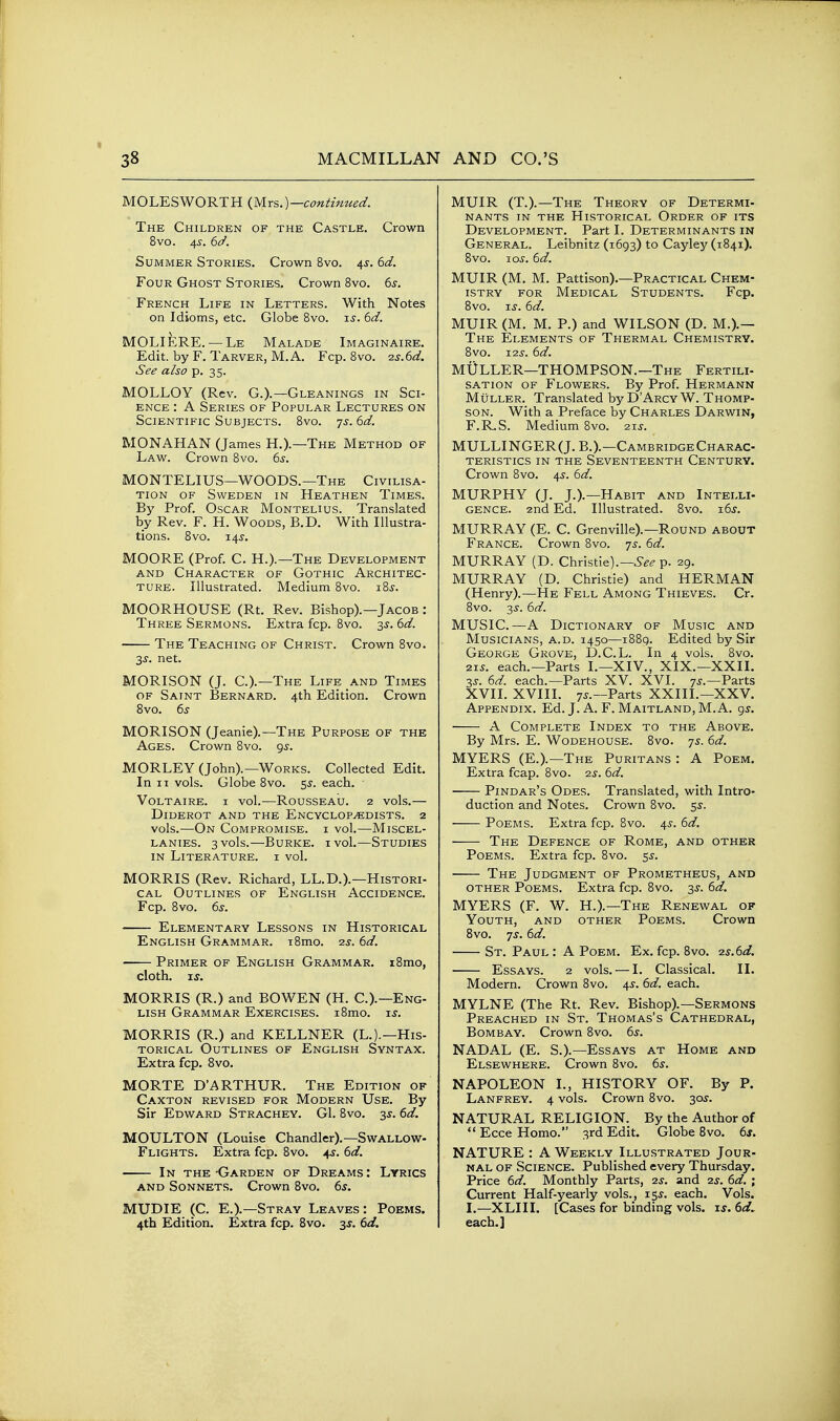 MOLESWORTH (yirs.)—contimied. The Children of the Castle. Crown 8vo. 4^. 6d. Summer Stories. Crown 8vo. 4^. 6d. Four Ghost Stories. Crown 8vo. 6^. French Life in Letters. With Notes on Idioms, etc. Globe 8vo. u. 6d. MOLIERE. — Le Malade Imaginaire. Edit, by F. Tarver, M.A. Fcp. 8vo. 25.6<^. See also p. 35. MOLLOY (Rev. G.).—Gleanings in Sci- ence : A Series of Popular Lectures on Scientific Subjects. 8vo. 7^. 6d. MONAHAN (James H.).—The Method of Law. Crown 8vo. 6s. MONTELIUS—WOODS.—The Civilisa- tion OF Sweden in Heathen Times. By Prof. Oscar Montelius. Translated by Rev. F. H. Woods, B.D. With Illustra- tions. Svo. 14^. MOORE (Prof. C. H.).—The Development and Character of Gothic Architec- ture. Illustrated. Medium 8vo. i8j. MOORHOUSE (Rt. Rev. Bishop).—Jacob : Three Sermons. Extra fcp. 8vo. 3^. 6d. The Teaching of Christ. Crown 8vo. 3^. net. MORISON (J. C.).—The Life and Times OF Saint Bernard. 4th Edition. Crown Svo. 6s MORISON (Jeanie).—The Purpose of the Ages. Crown Svo. 9^. MORLEY (John).—Works. Collected Edit. In II vols. Globe 8vo. 5^. each. Voltaire, i vol.—Rousseau. 2 vols.— Diderot and the Encyclopedists. 2 vols.—On Compromise, i vol.—Miscel- lanies. 3 vols.—Burke, ivol.—Studies in Literature, i vol. MORRIS (Rev. Richard, LL.D.).—Histori- cal Outlines of English Accidence. Fcp. 8vo. 6s. Elementary Lessons in Historical English Grammar. i8mo. 2s. 6d. Primer of English Grammar. i8mo, cloth, ij. MORRIS (R.) and BOWEN (H. C.).—Eng- lish Grammar Exercises. i8mo. is. MORRIS (R.) and KELLNER (L.).—His- torical Outlines of English Syntax. Extra fcp. Svo. MORTE D'ARTHUR. The Edition of Caxton revised for Modern Use. By Sir Edward Strachey. G1. 8vo. 6d. MOULTON (Louise Chandler).—Swallow- Flights. Extra fcp. 8vo. 4^. 6d. In the -Garden of Dreams : Lyrics and Sonnets. Crown Svo. 6s. MUDIE (C. E.).—Stray Leaves: Poems. 4th Edition. Extra fcp. Svo. 3J. 6d. MUIR (T.).—The Theory of Determi- nants IN the Historical Order of its Development. Part I. Determinants in General. Leibnitz (1693) to Cayley (1841). Svo. 10s. 6d. MUIR (M. M. Pattison).—Practical Chem- istry for Medical Students. Fcp. Svo. Ts. 6d. MUIR (M. M. P.) and WILSON (D. M.).— The Elements of Thermal Chemistry. Svo. I2J. 6d. MtJLLER—THOMPSON.—The Fertili- sation OF Flowers. By Prof. Hermann MuLLER. Translated by D'ArcyW. Thomp- son. With a Preface by Charles Darwin, F.R.S. Medium Svo. 21J. MULLINGER(J. B.).—Cambridge Charac- teristics IN THE Seventeenth Century. Crown Svo. 45. 6d. MURPHY (J. J.).—Habit and Intelli- gence. 2nd Ed. Illustrated. 8vo. 16^. MURRAY (E. C. Grenville).—Round about France. Crown Svo. 7^. 6d. MURRAY (D. Christie).—6-^^ p. 29. MURRAY (D. Christie) and HERMAN (Henry).—He Fell Among Thieves. Cr. Svo. 3^. 6d. MUSIC.—A Dictionary of Music and Musicians, a.d. 1450—i88q. Edited by Sir George Grove, D.C.L. In 4 vols. Svo. zis. each.—Parts L—XIV., XIX.—XXII. 3J. 6d. each.—Parts XV. XVI. 7J.—Parts XVII. XVIII. 7J.—Parts XXIII.—XXV. Appendix. Ed. J. A. F. Maitland, M.A. gs. ■ A Complete Index to the Above. By Mrs. E. Wodehouse. 8vo. 7s. 6d. MYERS (E.).—The Puritans : A Poem. Extra fcap. Svo. 2^. 6d. Pindar's Odes. Translated, with Intro- duction and Notes. Crown Svo. 5^. Poems. Extra fcp. Svo. 4s. 6d. The Defence of Rome, and other Poems. Extra fcp. Svo. ^s. The Judgment of Prometheus, and other Poems. Extra fcp. Svo. 3^. 6d. MYERS (F. W. H.).—The Renewal of Youth, and other Poems. Crown Svo. 7J. 6d. St. Paul : A Poem. Ex. fcp. Svo. 2s.6d. Essays. 2 vols. — I. Classical. II. Modern. Crown Svo. 4s. 6d. each. MYLNE (The Rt. Rev. Bishop).—Sermons Preached in St. Thomas's Cathedral, Bombay. Crown Svo. 6s. NADAL (E. S.).—Essays at Home and Elsewhere. Crown Svo. 6s. NAPOLEON I., HISTORY OF. By P. Lanfrey. 4 vols. Crown Svo. 30^. NATURAL RELIGION. By the Author of  Ecce Homo. 3rd Edit. Globe Svo. 6s. NATURE : A Weekly Illustrated Jour- nal of Science. Published every Thursday. Price 6d. Monthly Parts, 2^. and 2.5. 6d. ; Current Half-yearly vols., IS^. each. Vols. I.—XLIII. [Cases for binding vols. is. 6d^ each.]