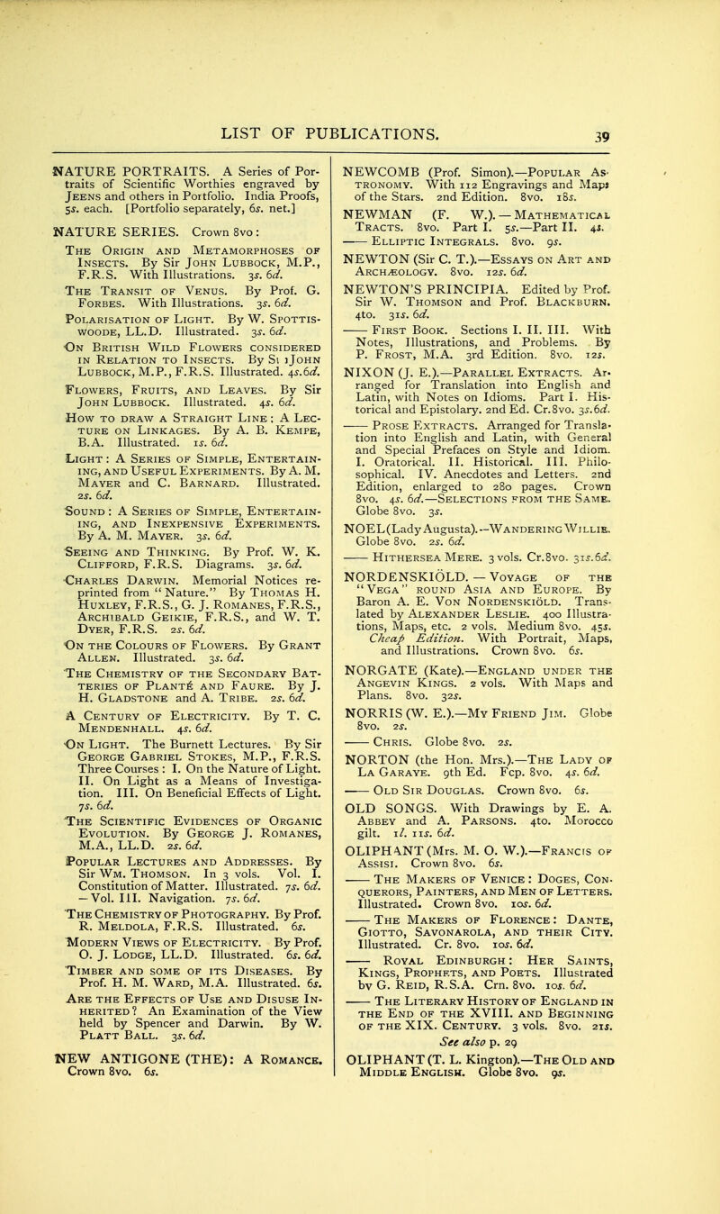 NATURE PORTRAITS. A Series of Por- traits of Scientific Worthies engraved by Jeens and others in PortfoUo. India Proofs, S-y. each. [Portfolio separately, 6s. net.] NATURE SERIES. Crown 8vo : The Origin and Metamorphoses of Insects. By Sir John Lubbock, M.P., F.R.S. With Illustrations. 3s. 6d. The Transit of Venus. By Prof. G. Forbes. With Illustrations. 3^. 6d. Polarisation of Light. By W. Spottis- woode, LL.D. Illustrated. 3s. 6d. On British Wild Flowers considered IN Relation to Insects. By Si iJohn Lubbock, M.P., F.R.S. Illustrated. is.6d. Flowers, Fruits, and Leaves. By Sir John Lubbock. Illustrated. 45-. 6d. How to draw a Straight Line ; A Lec- ture ON Linkages. By A. B, Kempe, B.A. Illustrated, is. 6d. Light : A Series of Simple, Entertain- ing, and Useful Experiments. By A.M. Mayer and C. Barnard. Illustrated. 2S. 6d. Sound : A Series of Simple, Entertain- ing, AND Inexpensive Experiments. By A. M. Mayer. 3^. 6d. Seeing and Thinking. By Prof. W. K. Clifford, F.R.S. Diagrams. 3J. 6d. ■Charles Darwin. Memorial Notices re- printed from Nature. By Thomas H. Huxley, F.R.S., G. J. Romanes, F.R.S., Archibald Geikie, F.R.S., and W. T. Dyer, F.R.S. 2s. 6d. On the Colours of Flowers. By Grant Allen. Illustrated. 3s. 6d. 'The Chemistry of the Secondary Bat- teries OF Plant]^ and Faure. By J. H. Gladstone and A. Tribe. 2s. 6d. A Century of Electricity. By T. C. Mendenhall. 4j. 6d. On Light. The Burnett Lectures. By Sir George Gabriel Stokes, M.P., F.R.S. Three Courses : I. On the Nature of Light. II. On Light as a Means of Investiga- tion. III. On Beneficial Effects of Light, yj. 6d. The Scientific Evidences of Organic Evolution. By George J. Romanes, M.A., LL.D. 2s. 6d. Popular Lectures and Addresses. By Sir Wm. Thomson. In 3 vols. Vol. I. Constitution of Matter. Illustrated, js. 6d. — Vol. III. Navigation, js. 6d. The Chemistry of Photography. By Prof. R. Meldola, F.R.S. Illustrated. 6s. Modern Views of Electricity. By Prof. O. J. Lodge, LL.D. Illustrated. 6s. 6d. Timber and some of its Diseases. By Prof. H. M. Ward, M.A. Illustrated. 6s. Are the Effects of Use and Disuse In- herited? An Examination of the View held by Spencer and Darwin. By W. Platt Ball. 3^. 6d. NEW ANTIGONE (THE): A Romancb. Crown 8vo. 6s. NEWCOMB (Prof. Simon).—Popular As- tronomy. With 112 Engravings and Maps of the Stars. 2nd Edition. 8vo. 185. NEWMAN (F. W.). —Mathematical Tracts. 8vo. Part I. 5^,—Part II. 4J. Elliptic Integrals. 8vo. gs. NEWTON (Sir C. T.).—Essays on Art and Archeology. Svo. 12s. 6d. NEWTON'S PRINCIPIA. Edited by Prof. Sir W. Thomson and Prof, Blackburn. 4to. 315-. 6d. First Book. Sections I. II. III. With Notes, Illustrations, and Problems. By P. Frost, M.A. 3rd Edition. 8vo. 12s. NIXON (J. E.).—Parallel Extracts. Ar- ranged for Translation into English and Latin, with Notes on Idioms. Part I. His- torical and Epistolary. 2nd Ed. Cr.Svo. 3s.6d. Prose Extracts. Arranged for Transla- tion into English and Latin, with General and Special Prefaces on Style and Idiom. I. Oratorical. II. Historical. III. Philo- sophical. IV. Anecdotes and Letters. 2nd Edition, enlarged to 280 pages. Crown 8vo. 4s. 6d.—Selections from the Same. Globe Svo. 3^. NOEL (Lady Augusta).—Wandering Willie. Globe 8vo. 2S. 6d. Hithersea Mere. 3 vols. Cr.8vo. 31^.6:^. NORDENSKIOLD. — Voyage of the Vega round Asia and Europe. By Baron A. E. Von Nordenskiold. Trans- lated by Alexander Leslie. 400 Illustra- tions, Maps, etc. 2 vols. Medium 8vo. 455. Cheap Edition. With Portrait, Maps, and Illustrations. Crown Svo. 6s. NORGATE (Kate).—England under the Angevin Kings. 2 vols. With Maps and Plans. Svo. 32^. NORRIS (W. E.).—My Friend Jim. Globe Svo. 2S. Chris. Globe Svo. 2s. NORTON (the Hon. Mrs.).—The Lady of La Garaye. 9th Ed. Fcp. Svo. 45. 6d. Old Sir Douglas. Crown Svo. 6^. OLD SONGS. With Drawings by E. A. Abbey and A. Parsons. 4to. Morocco gilt. i/. 11 J. 6d. OLIPHA.NT(Mrs. M. O. W.).—Francis op Assisi. Crown Svo. 6s. The Makers of Venice : Doges, Con. querors, Painters, and Men of Letters. Illustrated. Crown Svo. los. 6d. The Makers of Florence : Dante, Giotto, Savonarola, and their City. Illustrated. Cr. Svo. \os. 6d. Royal Edinburgh : Her Saints, Kings, Prophets, and Poets. Illustrated by G. Reid, R.S.A. Crn. Svo. los. 6d. The Literary History of England in the End of the XVIII. and Beginning OF THE XIX. Century. 3 vols. Svo. 2\s. See also p. 29 OLIPHANT (T. L. Kington).—The Old and Middle English. Globe Svo. 9^.