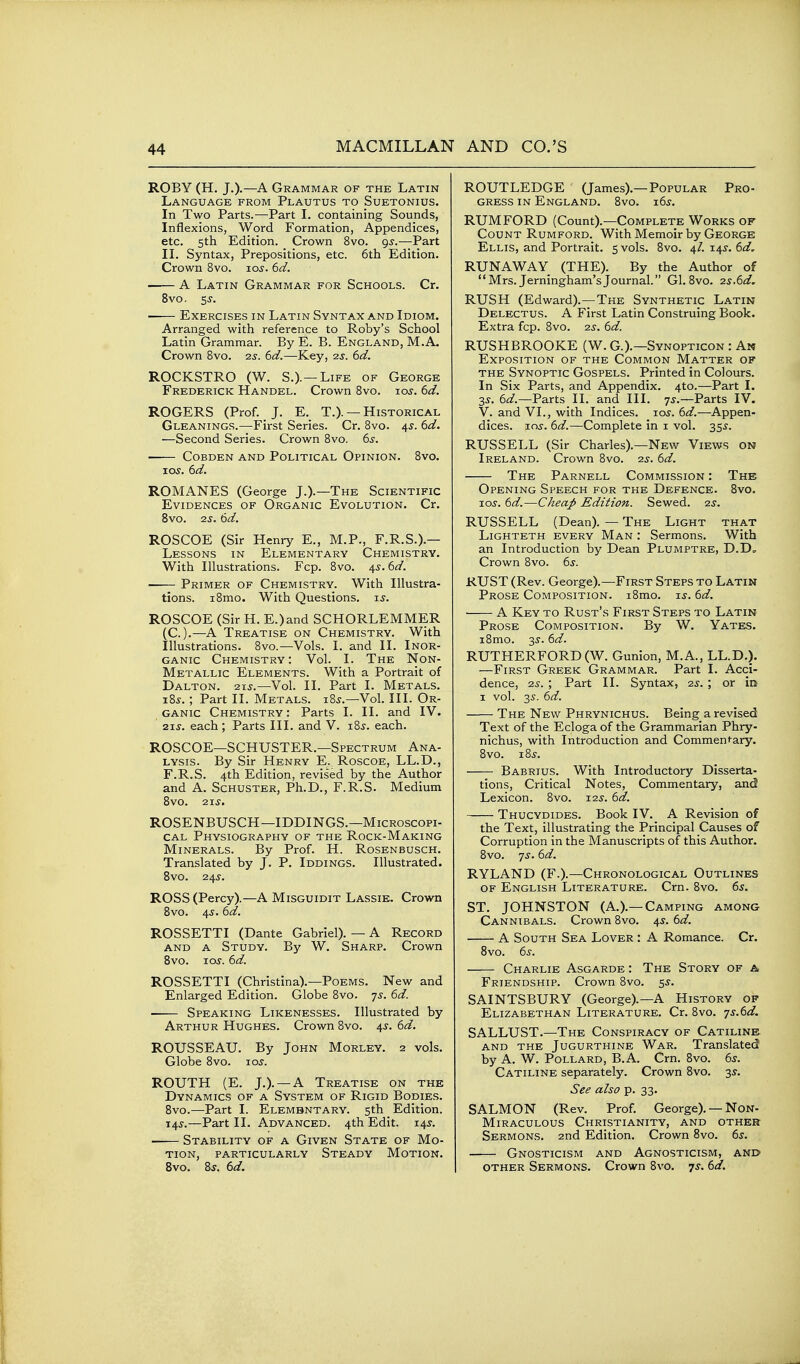 ROBY (H. J.).—A Grammar of the Latin Language from Plautus to Suetonius. In Two Parts.—Part L containing Sounds, Inflexions, Word Formation, Appendices, etc. 5th Edition. Crown 8vo. 9^.—Part II. Syntax, Prepositions, etc. 6th Edition. Crown 8vo. 10s. 6d. —— A Latin Grammar for Schools. Cr. 8vo. 5 J. Exercises in Latin Syntax and Idiom. Arranged with reference to Roby's School Latin Grammar. By E. B. England, M.A. Crown 8vo. zs. 6d.—Key, 2s. 6d. ROCKSTRO (W. S.).—Life of George Frederick Handel. Crown 8vo. ros. 6d. ROGERS (Prof. J. E. T.). — Historical Gleanings.—First Series. Cr. 8vo. 4,y. 6d. —Second Series. Crown 8vo. 6s. CoBDEN and Political Opinion. 8vo. los. dd. ROMANES (George J.).—The Scientific Evidences of Organic Evolution. Cr. 8vo. IS. 6d. ROSCOE (Sir Henry E., M.P., F.R.S.).— Lessons in Elementary Chemistry. With Illustrations. Fcp. 8vo. ^s.6d. ■ Primer of Chemistry. With Illustra- tions. i8mo. With Questions. t.s. ROSCOE (Sir H. E.)and SCHORLEMMER C).—A Treatise on Chemistry. With llustrations. 8vo.—Vols. I. and II. Inor- ganic Chemistry: Vol. I. The Non- Metallic Elements. With a Portrait of Dalton. 215.—Vol. II. Part I. Metals. i8j. ; Part II. Metals. i8j.—Vol. III. Or- ganic Chemistry : Parts I. II. and IV. 2is. each; Parts III. and V. i8j. each. ROSCOE—SCHUSTER.—Spectrum Ana- lysis. By Sir Henry E. Roscoe, LL.D., F.R.S. 4th Edition, revised by the Author and A. Schuster, Ph.D., F.R.S. Medium 8vo. 21S. ROSENBUSCH—IDDINGS.—Microscopi- cal Physiography of the Rock-Making Minerals. By Prof. H. Rosenbusch. Translated by J. P. Iddings. Illustrated. Bvo. 245. ROSS (Percy).—A Misguidit Lassie. Crown 8vo. 45.6d. ROSSETTI (Dante Gabriel). — A Record AND A Study. By W. Sharp. Crown 8vo. los. 6d. ROSSETTI (Christina).—Poems. New and Enlarged Edition. Globe 8vo. 7s. 6d. Speaking Likenesses. Illustrated by Arthur Hughes. Crown 8vo. 45. 6d. ROUSSEAU. By John Morley. 2 vols. Globe 8vo. 10s. ROUTH (E. J.). —a Treatise on the Dynamics of a System of Rigid Bodies. Bvo.—Part I. Elembntary. 5th Edition. 145.—Part II. Advanced. 4th Edit. 145. Stability of a Given State of Mo- tion, particularly Steady Motion. 8vo. Ss. 6d. ROUTLEDGE (James).—Popular Pro- gress IN England. 8vo. 165. RUMFORD (Count).—Complete Works of Count Rumford. With Memoir by George Ellis, and Portrait. 5 vols. 8vo. 4/. 145. 6d, RUNAWAY (THE). By the Author of Mrs. Jerningham'sJournal. Gl. 8vo. 2s.6d. RUSH (Edward).—The Synthetic Latin Delectus. A First Latin Construing Book. Extra fcp. 8vo. 2s. 6d. RUSHBROOKE (W. G.).—Synopticon : An Exposition of the Common Matter of THE Synoptic Gospels. Printed in Colours. In Six Parts, and Appendix. 4to.—Part I. 35-. 6^/.—Parts II. and III. 75.—Parts IV. V. and VI., with Indices. loj. 6d.—Appen- dices, xos. 6d.—Complete in i vol. 355. RUSSELL (Sir Charles).—New Views on Ireland. Crown 8vo. 2s. 6d. The Parnell Commission : The Opening Speech for the Defence. 8vo. T.OS. 6d.—Cheap Edition. Sewed. 2s. RUSSELL (Dean). — The Light that LiGHTETH EVERY Man : Sermons. With an Introduction by Dean Plumptre, D.D, Crown 8vo. 6j. RUST (Rev. George).—First Steps to Latin Prose Composition. i8mo. is. 6d. A Key to Rust's First Steps to Latin Prose Composition. By W. Yates. i8mo. 3s. 6d. RUTHERFORD (W. Gunion, M.A., LL.D.). —First Greek Grammar. Part I. Acci- dence, 2s. ; Part II. Syntax, 2s. ; or in 1 vol. 35. 6d. The New Phrynichus. Being a revised Text of the Ecloga of the Grammarian Phry- nichus, with Introduction and Commentary. 8vo. 18s. Babrius. With Introductory Disserta- tions, Critical Notes, Commentary, and Lexicon. 8vo. 125. 6d. Thucydides. Book IV. A Revision of the Text, illustrating the Principal Causes of Corruption in the Manuscripts of this Author. 8vo. ys. 6d. RYLAND (F.).—Chronological Outlines of English Literature. Crn. 8vo. 6s. ST. JOHNSTON (A.).—Camping among Cannibals. Crown 8vo. 4s. 6d. A South Sea Lover : A Romance. Cr. 8vo. 6s. Charlie Asgarde : The Story of a Friendship. Crown 8vo. 55. SAINTSBURY (George).—a History of Elizabethan Literature. Cr. 8vo. ys.6d. SALLUST.—The Conspiracy of Catiline. AND THE JuGURTHiNE War. Translated! by A. W. Pollard, B.A. Crn. 8vo. 6s. Catiline separately. Crown 8vo. 35. See also p. 33. SALMON (Rev. Prof. George). — Non- Miraculous Christianity, and other Sermons. 2nd Edition. Crown 8vo. 6s. Gnosticism and Agnosticism, ani> other Sermons. Crown 8vo. js. 6d.