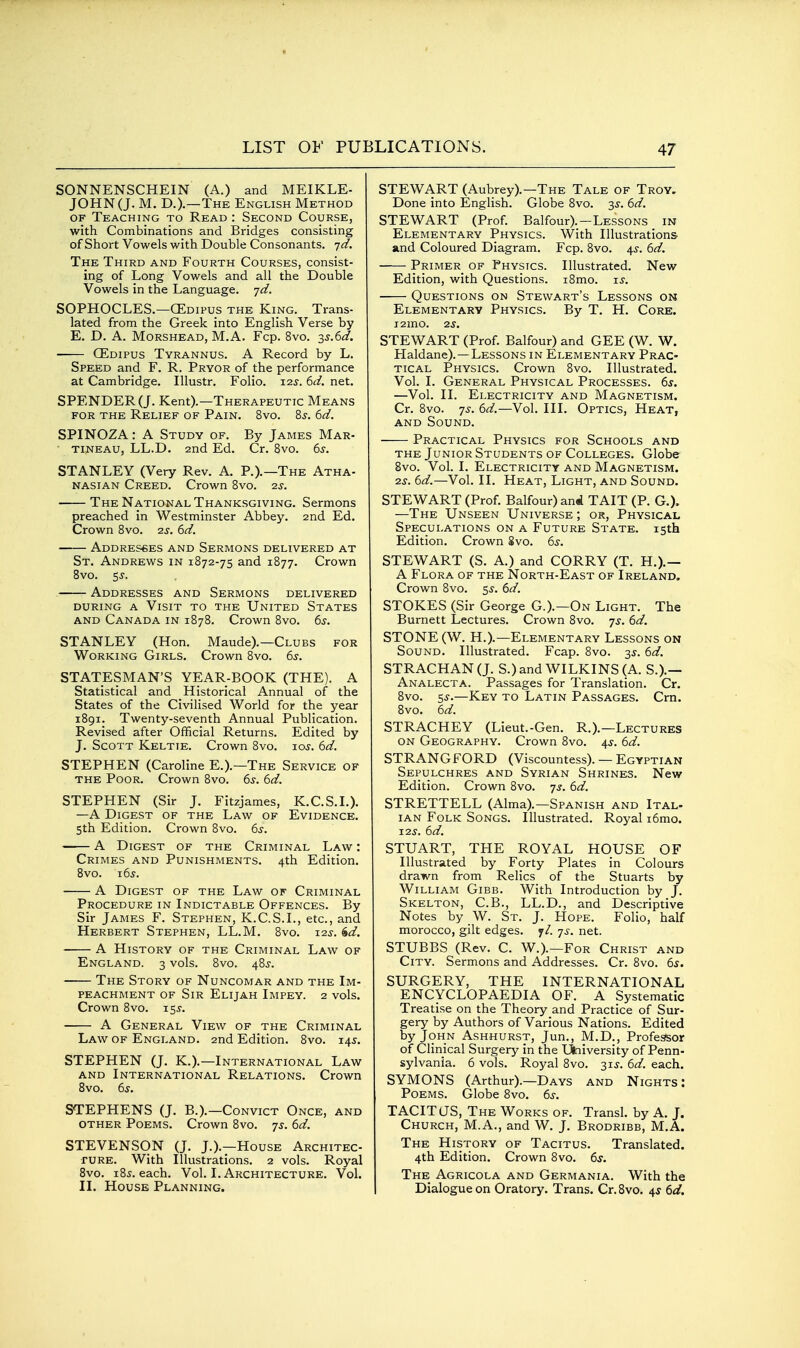 SONNENSCHEIN (A.) and MEIKLE- JOHN(J. M. D.).—The English Method OF Teaching to Read : Second Course, with Combinations and Bridges consisting of Short Vowels with Double Consonants. ']d. The Third and Fourth Courses, consist- ing of Long Vowels and all the Double Vowels in the Language, -jd. SOPHOCLES.—CEdipus the King. Trans- lated from the Greek into English Verse by E. D. A. MoRSHEAD, M.A. Fcp. 8vo. -^s.^d. CEdipus Tyrannus. A Record by L. Speed and F. R. Pryor of the performance at Cambridge. lUustr. Folio. 12^-. (^d. net. SPENDER (J. Kent).—Therapeutic Means for the Relief of Pain. 8vo. 8j. 6^/. SPINOZA: A Study of. By James Mar- tineau, LL.D. 2nd Ed. Cr. Svo. ds. STANLEY (Very Rev. A. P.).—The Atha- nasian Creed. Crown Svo. 2.S. The National Thanksgiving. Sermons preached in Westminster Abbey. 2nd Ed. Crown Svo. 2jr. 6<^. Addresses and Sermons delivered at St. Andrews in 1872-75 and 1877. Crown Svo. SJ. Addresses and Sermons delivered during a Visit to the United States AND Canada in 1878. Crown Svo. 6j. STANLEY (Hon. Maude).—Clubs for Working Girls. Crown 8vo. 6^. STATESMAN'S YEAR-BOOK (THE). A Statistical and Historical Annual of the States of the Civilised World for the year 1891. Twenty-seventh Annual Publication. Revised after Official Returns. Edited by J. Scott Keltie. Crown Svo. loj. dd. STEPHEN (Caroline E.).—The Service of the Poor. Crown Svo. iis. 6d. STEPHEN (Sir J. Fitzjames, K.C.S.L). —A Digest of the Law of Evidence. 5th Edition. Crown Svo. 6s. A Digest of the Criminal Law : Crimes and Punishments. 4th Edition. Svo. i6j. A Digest of the Law of Criminal Procedure in Indictable Offences. By Sir James F. Stephen, K.C.S.L, etc., and Herbert Stephen, LL.M. Svo. i2j. ^d. A History of the Criminal Law of England. 3 vols. Svo. 48^. The Story of Nuncomar and the Im- peachment OF Sir Elijah Impey. 2 vols. Crown Svo. 155-. A General View of the Criminal Law of England. 2nd Edition. Svo. 145. STEPHEN (J. K.).—International Law and International Relations. Crown Svo. 6^. STEPHENS (J. B.).—Convict Once, and other Poems. Crown Svo. 7^. 6d. STEVENSON (J. J.).—House Architec- fURE. With Illustrations. 2 vols. Royal Svo. iSj. each. Vol. I. Architecture. Vol. II. House Planning. STEWART (Aubrey).—The Tale of Troy, Done into English. Globe Svo. 35-. 6d. STEWART (Prof. Balfour).—Lessons in Elementary Physics. With Illustrations and Coloured Diagram. Fcp. Svo. 45-. 6d. Primer_ of Physics. Illustrated. New Edition, with Questions. i8mo. is. Questions on Stewart's Lessons on Elementary Physics. By T. H. Core. I2mO. 2S. STEWART (Prof. Balfour) and GEE (W. W. Haldane).—Lessons in Elementary Prac- tical Physics. Crown Svo. Illustrated. Vol. I. General Physical Processes. 6s. —Vol. II. Electricity and Magnetism. Cr. Svo. 7^. 6d.—Vol. III. Optics, Heat, and Sound. Practical Physics for Schools and the Junior Students of Colleges. Globe Svo. Vol. I. Electricity and Magnetism. 2s. 6d.—Vol. II. Heat, Light, and Sound. STEWART (Prof. Balfour) and TAIT (P. G.). —The Unseen Universe; or. Physical Speculations on a Future State. 15th Edition. Crown Svo. 6s. STEWART (S. A.) and CORRY (T. H.).— A Flora of the North-East of Ireland. Crown Svo. 55. 6d. STOKES (Sir George G.).—On Light. The Burnett Lectures. Crown Svo. 7^. 6d. STONE (W. H.).—Elementary Lessons on Sound. Illustrated. Fcap. Svo. 3J. 6d. STRACHAN (J. S.)and WILKINS(A. S.).— Analecta. Passages for Translation. Cr. Svo. 55.—Key to Latin Passages. Cm. Svo. 6d. STRACHEY (Lieut.-Gen. R.),—Lectures ON Geography. Crown Svo. 4^. 6d. STRANG FORD (Viscountess). — Egyptian Sepulchres and Syrian Shrines. New Edition. Crown Svo. 7^. 6d. STRETTELL (Alma).—Spanish and Ital- ian Folk Songs. Illustrated. Royal i6mo. 12s. 6d. STUART, THE ROYAL HOUSE OF Illustrated by Forty Plates in Colours drawn from Relics of the Stuarts by William Gibb. With Introduction by J. Skelton, C.B., LL.D., and Descriptive Notes by W. St. J. Hope. Folio, half morocco, gilt edges, jl. js. net. STUBBS (Rev. C. W.).—For Christ and City. Sermons and Addresses. Cr. Svo. 6s. SURGERY, THE INTERNATIONAL ENCYCLOPAEDIA OF, A Systematic Treatise on the Theory and Practice of Sur- gery by Authors of Various Nations. Edited by John Ashhurst, Jun., M.D., Professor of Clinical Surgery in the Ulaiversity of Penn- sylvania. 6 vols. Royal Svo. 2>'^s. 6d. each. SYMONS (Arthur).—Days and Nights: Poems. Globe Svo. 6s. TACITUS, The Works of. Transl. by A. J. Church, M.A., and W. J. Brodribb, M.A. The History of Tacitus. Translated. 4th Edition. Crown Svo. 6s. The Agricola and Germania. With the Dialogue on Oratory. Trans. Cr. Svo. 4^ 6d.