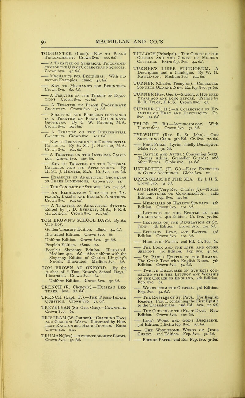 so MACMILLAN TODHUNTER (Isaac).—Key to Plane Trigonometry. Crown 8vo. lo^. kd. A Treatise on Spherical Trigonome- try FOR THE Use of Colleges and Schools. Crown 8vo. 4^. i^d. Mechanics for Beginners. With nu- merous Examples. i8mo. 45-. 6<f. Key TO Mechanics for Beginners. Crown 8vo. 6d. A Treatise on the Theory of Equa- tions. Crown 8vo. 7^-. dd. —— A Treatise on Plane Co-ordinate Geometry. Crown 8vo. 7^. ^d. Solutions and Problems contained in a Treatise on Plane Co-ordinate Geometry. By C. W. Bourne, M.A. Crown 8vo. los. 6d. A Treatise on the Differential Calculus. Crown 8vo. los. 6d. Key to Treatise on the Differential Calculus. By H. St. J. Hunter, M.A. Crown 8vo. los. 6d, A Treatise on the Integral Calcu- lus. Crown 8vo. xos. 6d. Key to Treatise on the Integral Calculus and its Applications. By H. St. J. Hunter, M.A. Cr. 8vo. loj. 6d. Examples of Analytical Geometry of Three Dimensions. Crown 8vo. 45. The Conflict of Studies. 8vo. jos. 6d. An Elementary Treatise on La- place's, Lamp's, and Bessel's Functions. Crown 8vo. lOJ. 6d. A Treatise on Analytical Statics. Edited by J. D. Everett, M.A., F.R.S. 5th Edition. Crown 8vo. 10s. 6d. TOM BROWN'S SCHOOL DAYS. By An Old Boy. Golden Treasury Edition. i8mo. 4s. 6d. Illustrated Edition. Crown 8vo. 6s. Unifornn Edition. Crown 8vo. 3^. f>d. People's Edition. i8mo. 2.3. People's Sixpenny Edition. Illustrated. Medium 4to. 6d.—Also uniform with the Sixpenny Edition of Charles Kingsley's Novels. Illustrated. Medium 8vo. 6d. TOM BROWN AT OXFORD. By the Author of  Tom Brown's School Bays. Illustrated. Crown 8vo. 6s. Uniform Edition. Crown 8vo. 3^. 6d. TRENCH (R. Chenevix).—HuLSEAN Lec- tures. 8vo. 7^. 6d. TRENCH (Capt. F.).—The Russo-Indian Question. Crown 8vo. 7^. 6d. TREVELYAN (Sir Geo. Otto).—Cawnpore. Crown 8vo. 6s. TRISTRAM (W. Outram).—Coaching Days and Coaching Ways. Illustrated by Her- bert Railton and Hugh Thomson. Extra Crown 4to. 21J. TRUMANQos.).—After-thoughts: Poems. Crown Bvo. 3^. 6d. AND CO.'S TULLOCH (Principal).—The Christ of the Gospels and the Christ of Modern Criticism. Extra fcp. 8vo. 4^. 6d, TURNER'S LIBER STUDIORUM. A Description and a Catalogue. By W. G, Rawlinson. Medium Bvo. 12s. 6d. TURNER (Charles Tennyson).—Collected Sonnets, Old AND New. Ex.fcp. 8vo. 'js.6d. TURNER (Rev. Geo.).—Samoa, a Hundred Years ago and long before. Preface by E. B. Tylor, F.R.S. Crown 8vo. qs. TURNER (H. H.).—A Collection of Ex- ampi.es on Heat and Electricity. Cr. 8vo. 2j. 6d. TYLOR _(E. B.).—Anthropology. With Illustrations. Crown 8vo. -js. 6d. TYRWHITT (Rev. R. St. John). —Our Sketching Club. 5th Ed. Cr. 8vo. ^s. 6d, Free Field. Lyrics, chiefly Descriptive. Globe 8vo. 3J. 6d. Battle and After : Concerning Sergt. Thomas Atkins, Grenadier Guards; and other Verses. Globe 8vo. 3^. 6d. UNDERHILL (H. G.).—Easy Exercises IN Greek Accidence. Globe Bvo. 2s. UPPINGHAM BY THE SEA. By J. H. S. Crown 8vo. 55. 6d. VAUGHAN (Very Rev. Charles J.).—Notes for Lectures on Confirmation. 14th Edition. Fcp. 8vo. is. 6d. Memorials of Harrow Sundays. 5th Edition. Crown Bvo. los. 6d. Lectures on the Epistle to the Philippians. 4th Edition. Cr. Bvo. 7^. 6d. Lectures on the Revelation of St. John. 5th Edition. Crown Bvo. los. 6d. Epiphany, Lent, and Easter. 3rd Edition. Crown 8vo. 10s. 6d. Heroes of Faith. 2nd Ed. Cr. 8vo. 6^. The Book and the Life, and other Sermons. 3rd Edition. Fcp. Bvo. 4^. 6d. St. Paul's Epistle to the Romans. The Greek Text with English Notes. 7th Edition. Crown Bvo. 7^. 6d. Twelve Discourses on Subjects con- nected WITH the Liturgy and Worship of the Church of England. 4th Edition. Fcp. Bvo. 6s. Words from the Gospels. 3rd Edition. Fcp. Bvo. 4^-. 6d. The Epistles of St. Paul. For English Readers. Part 1. containing the First Epistle to the Thessalonians. 2nd Ed. Bvo. is. 6d. The Church of the First Days. New Edition. Crown Bvo. 10s. 6d. Life's Work and God's Discipline. 3rd Edition.^.Extra fcp. Bvo. 25. 6d. The Wholesome Words of Jesus Christ. 2nd Edition. Fcp. Bvo. 3^. 6d. Foes OF Faith. 2nd Ed. Fcp. Bvo. ■3)S.6d.