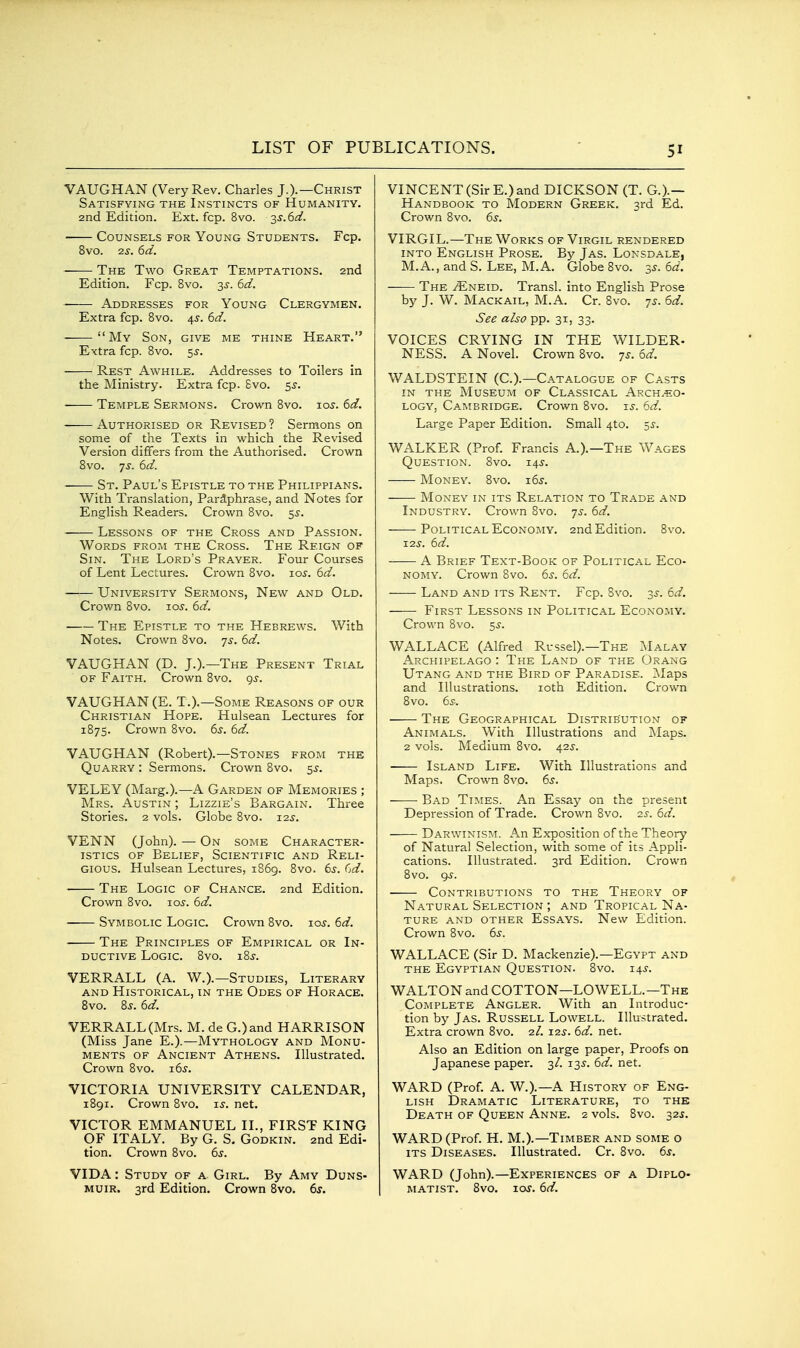 VAUGHAN (Very Rev. Charles J.).—Christ Satisfying the Instincts of Humanity. 2nd Edition. Ext. fcp. 8vo. 3^.6^^. Counsels for Young Students. Fcp. 8vo. 2j. 6d. The Two Great Temptations. 2nd Edition. Fcp. 8vo. 3J. bd. Addresses for Young Clergymen. Extra fcp. 8vo. \s. 6d. My Son, give me thine Heart. Extra fcp. 8vo. 55. Rest Awhile. Addresses to Toilers in the Ministry. Extra fcp. Svo. ss. Temple Sermons. Crown Svo. xos. 6d. Authorised or Revised ? Sermons on some of the Texts in which the Revised Version differs from the Authorised. Crown Svo. -js. 6d. St. Paul's Epistle to the Philippians. With Translation, Paraphrase, and Notes for English Readers. Crown Svo. s^- Lessons of the Cross and Passion. Words from the Cross. The Reign of Sin. The Lord's Prayer. Four Courses of Lent Lectures. Crown Svo. 10s. 6d. University Sermons, New and Old. Crown Svo. 10s. 6d. The Epistle to the Hebrews. With Notes. Crown Svo. -js. 6d. VAUGHAN (D. J.).—The Present Trial OF Faith. Crown Svo. 95-. VAUGHAN (E. T.).—Some Reasons of our Christian Hope. Hulsean Lectures for 1875. Crown Svo. 6s. 6d. VAUGHAN (Robert).—Stones from the Quarry : Sermons. Crown Svo. 5^. VELEY (Marg.).—A Garden of Memories ; Mrs. Austin ; Lizzie's Bargain. Three Stories. 2 vols. Globe Svo. 12s. VENN (John). — On some Character- istics of Belief, Scientific and Reli- gious. Hulsean Lectures, 1869. Svo. 6^. Cd. ■ The Logic of Chance. 2nd Edition. Crown Svo. los. 6d. ■ Symbolic Logic. Crown Svo. jos. 6d. The Principles of Empirical or In- ductive Logic. Svo. iSs. VERRALL (A. W.).—Studies, Literary and Historical, in the Odes of Horace. Svo. 8s. 6d. VERRALL (Mrs. M. de G.)and HARRISON (Miss Jane E.).—Mythology and Monu- ments OF Ancient Athens. Illustrated. Crown Svo. 16s. VICTORIA UNIVERSITY CALENDAR, 1891. Crown Svo. 15-. net. VICTOR EMMANUEL II., FIRST KING OF ITALY. By G. S. Godkin. 2nd Edi- tion. Crown Svo. 6s. VIDA: Study of a Girl. By Amy Duns- MUiR. 3rd Edition. Crown Svo. 6s. VINCENT (Sir E.) and DICKSON (T. G.).— Handbook to Modern Greek. 3rd Ed. Crown Svo. 6s. VIRGIL.—The Works of Virgil rendered INTO English Prose. By Jas. Lonsdale, M.A., and S. Lee, M.A. Globe Svo. 35. 6d. The /Eneid. Transl. into English Prose by J. W. Mackail, M.A. Cr. Svo. 7s. 6d. See also pp. 31, 33. VOICES CRYING IN THE WILDER- NESS. A Novel. Crown Svo. 7^. 6d. WALDSTEIN (C.).—Catalogue of Casts in the Museum of Classical Archeo- logy, Cambridge. Crown Svo. u. 6d. Large Paper Edition. Small 4to. ^s. WALKER (Prof. Francis A.).—The Wages Question. Svo. i4i-. Money. Svo. i6j. —— Money in its Relation to Trade and Industry. Crown Svo. 7s. 6d. Political Economy. 2nd Edition. Svo. -LIS. 6d. A Brief Text-Book of Political Eco- nomy. Crown Svo. 6s. 6d. Land and its Rent. Fcp. Svo. 3i-. 6d. First Lessons in Political Economy. Crown Svo. 5^. WALLACE (Alfred Russel).—The Malay Archipelago : The Land of the Orang Utang and the Bird of Paradise. Maps and Illustrations. loth Edition. Crown Svo. 6S: The Geographical Distribution of Animals. With Illustrations and Maps. 2 vols. Medium Svo. 42J. Island Life. With Illustrations and Maps. Crown Svo. 6s. Bad Times. An Essay on the present Depression of Trade. Crown Svo. 2.S. 6d. Darwinis:\i. An Exposition of the Theory of Natural Selection, with some of its Appli- cations. Illustrated. 3rd Edition. Crown Svo. 9^. Contributions to the Theory of Natural Selection ; and Tropical Na- ture and other Essays. New Edition. Crown Svo. 6^. WALLACE (Sir D. Mackenzie).—Egypt and THE Egyptian Question. Svo. t.\s. WALTON and COTTON—LOWELL.—The Complete Angler. With an Introduc- tion by Jas. Russell Lowell. Illustrated. Extra crown Svo. 2/. i-zs. 6d. net. Also an Edition on large paper. Proofs on Japanese paper. 3/. 135. 6d. net. WARD (Prof. A. W.).—A History of Eng- lish Dramatic Literature, to thk Death of Queen Anne. 2 vols. Svo. 325. WARD (Prof. H. M.).—Timber and some o ITS Diseases. Illustrated. Cr. Svo. 6s. WARD (John).—Experiences of a Diplo- matist. Svo. lor. 6d.