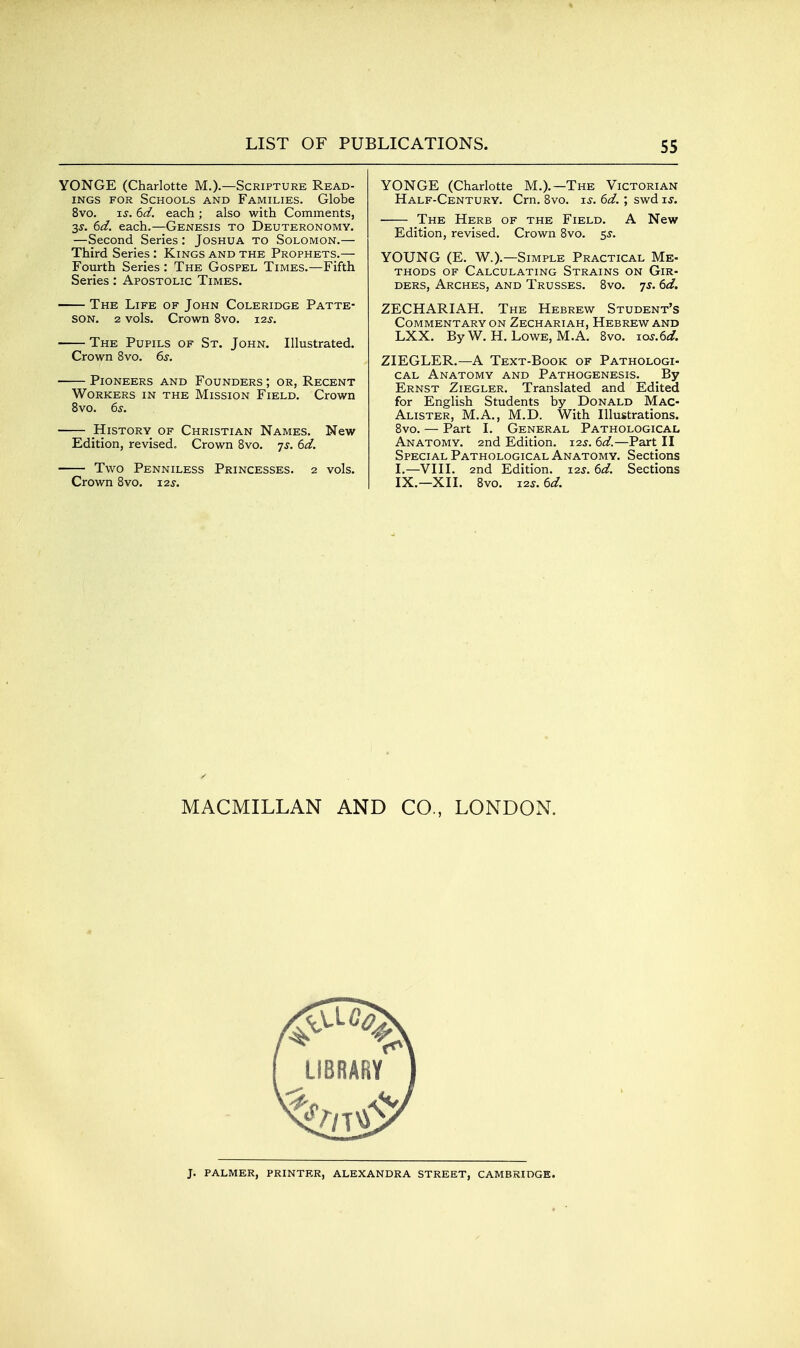 YONGE (Charlotte M.)-—Scripture Read- ings FOR Schools and Families. Globe 8vo. IS. 6d. each ; also with Comments, 3s. 6d. each.—Genesis to Deuteronomy. —Second Series: Joshua to Solomon.— Third Series: Kings and the Prophets.— Fourth Series : The Gospel Times.—Fifth Series: Apostolic Times. The Life of John Coleridge Patte- son. 2 vols. Crown 8vo. 125'. The Pupils of St. John. Illustrated. Crown 8vo. 6^. Pioneers and Founders ; or, Recent Workers in the Mission Field. Crown Bvo. 6s. History of Christian Names. New Edition, revised. Crown Bvo. js. 6d. Two Penniless Princesses. 2 vols. Crown 8vo. 12s. YONGE (Charlotte M.).—The Victorian Half-Century. Cm. 8vo. is. 6d. ; swd is. The Herb of the Field. A New Edition, revised. Crown 8vo. 5^. YOUNG (E. W.).—Simple Practical Me- thods of Calculating Strains on Gir- ders, Arches, and Trusses. Bvo. 7^. 6d. ZECHARIAH. The Hebrew Student's Commentary ON Zechariah, Hebrew and LXX. ByW. H.Lowe, M. A. 8vo. ios.6d. ZIEGLER,—A Text-Book of Pathologi- cal Anatomy and Pathogenesis. By Ernst Ziegler. Translated and Edited for English Students by Donald Mac- Alister, M.A., M.D. With Illustrations. Bvo. — Part I. General Pathological Anatomy. 2nd Edition. 12s. 6d.—Part II Special Pathological Anatomy. Sections I.—VIII. 2nd Edition. J2s. 6d. Sections IX.—XII. 8vo. i2s.6d. MACMILLAN AND CO., LONDON. LIBRARY J. palmer, printer, ALEXANDRA STREET, CAMBRIDGE.