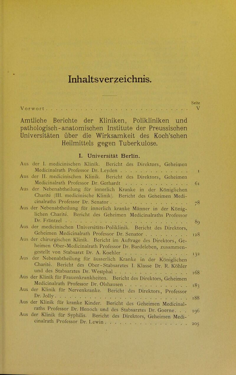 Inhaltsverzeichnis. Seite Vorwort V Amtliehe Berichte der Kliniken, Polikliniken und pathologisch-anatomischen Institute der Preussischen Universitäten über die Wirksamkeit des Koch'sehen Heilmittels gegen Tuberkulose. I. Universität Berlin. Aus der I. medicinischen Klinik. Bericht des Direktors, Geheimen Medicinalrath Professor Dr. Leyden i Aus der II. medicinischen Klinik. Bericht des Direktors, Geheimen Medicinalrath Professor Dr. Gerhardt 61 Aus der Nebenabtheilung für innerlich Kranke in der Königlichen Charite (III. medicinische Klinik). Bericht des Geheimen Medi- cinalraths Professor Dr. Senator ^8 Aus der Nebenabtheilung für innerlich kranke Männer in der König- lichen Charite. Bericht des Geheimen Medicinalraths Professor Dr. Fräntzel gg Aus der medicinischen Universitäts-Poliklinik. Bericht des Direktors, Geheimen Medicinalrath Professor Dr. Senator 128 Aus der chirurgischen Klinik. Bericht im Auftrage des Direktors, Ge- heimen Ober-Medicinalrath Professor Dr. Bardeleben, zusammen- gestellt von Stabsarzt Dr. A. Koehler 132 Aus der Nebenabtheilung für äusserlich Kranke in der Königlichen Charite. Bericht des Ober-Stabsarztes I. Klasse Dr. R. Köhler und des Stabsarztes Dr. Westphal 168 Aus der Klinik für Frauenkrankheiten. Bericht des Direktors, Geheimen Medicinalrath Professor Dr. Olshausen ,83 Aus der Klinik für Nervenkranke. Bericht des Direktors, Professor ^■•Jolly 188 Aus der Klmik für kranke Kinder. Bericht des Geheimen Medicinal- raths Professor Dr. Henoch und des Stabsarztes Dr. Goerne. . . 196 Aus der Klinik für Syphihs. Bericht des Direktors, Geheimen Medi- ' cinalrath Professor Dr. Lewin 205