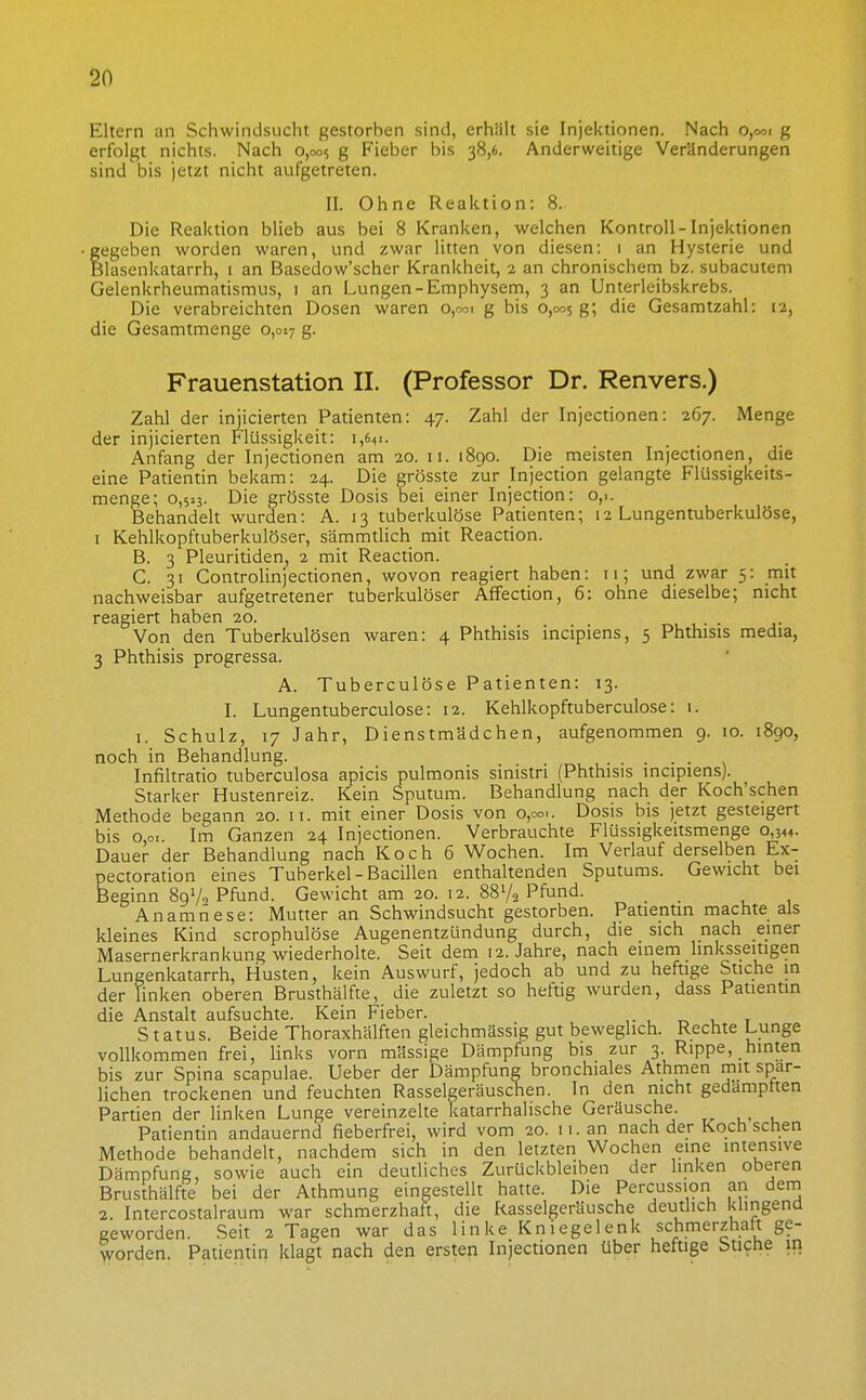 Eltern an Schwindsucht gestorben sind, erhiilt sie Injektionen. Nach o,ooi g erfolgt nichts. Nach 0,005 g Fieber bis 38,6. Anderweitige Veränderungen sind bis jetzt nicht aufgetreten. II. Ohne Reaktion: 8. Die Reaktion blieb aus bei 8 Kranken, welchen Kontroll-Injektionen gegeben worden waren, und zwar litten von diesen: 1 an Hysterie und Blasenkatarrh, i an Basedow'scher Krankheit, 2 an chronischem bz. subacutem Gelenkrheumatismus, i an Lungen-Emphysern, 3 an Unterleibskrebs. Die verabreichten Dosen waren 0,001 g bis 0,005 g; die Gesamtzahl: rz, die Gesamtmenge 0,017 g. Frauenstation II. (Professor Dr. Renvers.) Zahl der iniicierten Patienten: 47. Zahl der Injectionen: 267. Menge der injicierten Flüssigkeit: 1,641. Anfang der Injectionen am 20. 11. 1890. Die meisten Injectionen, die eine Patientin bekam: 24. Die grösste zur Injection gelangte Flüssigkeits- menge; 0,523. Die grösste Dosis bei einer Injection: o,.. Behandelt wurden: A. 13 tuberkulöse Patienten; 12 Lungentuberkulöse, I Kehlkopftuberkulöser, sämmtlich mit Reaction. B. 3 Pleuritiden. 2 mit Reaction. C. 31 Controlinjectionen, wovon reagiert haben: 11; und zwar 5: mit nachweisbar aufgetretener tuberkulöser Affection, 6: ohne dieselbe; nicht reagiert haben 20. Von den Tuberkulösen waren: 4 Phthisis incipiens, 5 Phthisis media, 3 Phthisis progressa. A. Tuberculöse Patienten: 13. I. Lungentuberculose: 12. Kehlkopftuberculose: 1. I. Schulz, 17 Jahr, Dienstmädchen, aufgenommen 9. 10. 1890, noch in Behandlung. Infiltratio tuberculosa apicis pulmonis sinistri (Phthisis incipiens). Starker Hustenreiz. Kein Sputum. Behandlung nach der Koch'schen Methode begann 20. 11. mit einer Dosis von 0,00,. Dosis bis jetzt gesteigert bis 0,0.. Im Ganzen 24 Injectionen. Verbrauchte Flüssigkeitsmenge 0,344. Dauer der Behandlung nach Koch 6 Wochen. Im Verlauf derselben Ex- pectoration eines Tuberkel-Bacillen enthaltenden Sputums. Gewicht bei Beginn 89V, Pfund. Gewicht am 20. 12. 88V2 Pfund. Anamriese: Mutter an Schwindsucht gestorben. Patientin machte als kleines Kind scrophulöse Augenentzündung durch, die sich nach einer Masernerkrankung wiederholte. Seit dem 12. Jahre, nach einem linksseitigen Lungenkatarrh, Husten, kein Auswurf, jedoch ab und zu heftige Stiche in der linken oberen Brusthälfte, die zuletzt so heftig wurden, dass Patientin die Anstalt aufsuchte. Kein Fieber. Status. Beide Thoraxhälften gleichmässig gut beweglich. Rechte Lunge vollkommen frei, links vorn massige Dämpfung bis zur 3. Rippe, hinten bis zur Spina scapulae. Ueber der Dämpfung bronchiales Athmen mit spär- lichen trockenen und feuchten Rasselgeräuschen. In den nicht gedämpften Partien der linken Lunge vereinzelte katarrhalische Geräusche. Patientin andauernd fieberfrei, wird vom 20. 11. an nach der Koch sehen Methode behandelt, nachdem sich in den letzten Wochen eine intensive Dämpfung, sowie auch ein deutliches Zurückbleiben der linken oberen Brusthälfte bei der Athmung eingestellt hatte. Die Percussion an dem 2. Intercostalraum war schmerzhaft, die Rasselgeräusche deutlich klingend geworden. Seit 2 Tagen war das linke Kniegelenk schmerzhaft ge- worden. Patientin klagt nach den ersten Injectionen über heftige btiche in