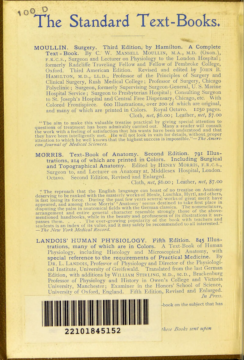 o o The Standard Text-Books* MOULLIN. Surgery. Third Edition, by Hamilton, A Complete Text-Book. By C. W. Manseix Moullin, m.a., m.d. (Oxon.), F.R.C.S., Surgeon and Lecturer on Physiology to the London Hospital; formerly Radcliffe TraveHng Fellow and Fellow of Pembroke College, Oxford. Third American Edition. Revised and edited by John B. Hamilton, m.d., ll.d.. Professor of the Principles of Surgery and Clinical Surgeij, Rush Medical College; Professor of Surgery, Chicago Polyclinic ; Surgeon, formerly Supervising Surgeon-General, U. S. Marine Hospital Service ; Surgeon to Presbyterian Hospital; Consulting Surgeon to St. Joseph's Hospital and Central Free Dispensary, Chicago, etc. With Colored Frontispiece. 600 Illustrations, over 200 of which are original, and many of which are printed in Colors. Royal Octavo. 1250 pages. Cloth, net, $6.00; Leather, net, $7.00 The aim to make this valuable treatise practical by giving special attention to questions of treatment has been admirably carried out. Many a reader will consult the work with a feeling of satisfaction that his wants have been understood and that they have been intelligentlv met. He will not look in vani for details, without proper attention to which he well knows that the highest success is impossible.—T/i^^wzfrz- cafi Journal of Medical Sciences. MORRIS. Text-Book of Anatomy. Second Edition. 791 Illus- trations, 214 of which are printed in Colors. Including Surgical and Topographical Anatomy. Edited by Henry Morris, f.r.c.s., Surgeon to, and Lecturer on Anatomy at, Middlesex Hospital, London. Octavo. Second Edition, Revised and Enlarged. Cloth, net, ^6.00; Leather, net, $7.00  The reproach that the English language can boast of no treatise on Anatomy deserving to be ranked with the masterlv works of Henle, Luschka Hyrtl, and others, is fast losing its force. During the past few years several works of great merit have appeared, and among these Morris' ' Anatomy ' .seems destined to take first place m disputing the palm in anatomical fields with the German classics. The nomenclature, arrangement and entire general character resemble strongly those of the above- mentioned handbooks, while in the beauty and profuseness of i s illustrations it sur- passes them. . . . The ever-growing popularil^y of the book \vith teach^^^^^^^ students is an index of its value, and it may safely be recommended to all interested. — The New York Medical Record. LANDOIS' HUMAN PHYSIOLOGY. Fifth Edition. 845 Illus- trations, many of which are in Colors. A Text-Book of Human Physiology, including Hislolosy and Microscopical Anatoniy, with special reference to the requirements of Practical Medicine. By Dr. L. Landois, Professor of Physiology and Director of the Physiologi- cal Institute, University of Greifswald. Translated from the last German Edition, with additions by William Stirling, m.d., sc.d., Brackenburg Professor of Physiology and History in Owen's College and Victoria University, Manchester; Examiner in the Honors' School of Science, University of Oxford, England. Fifth Edition, Revised and Enlarged. In Press. ►book on the subject that has these Books sent upon 22101845152