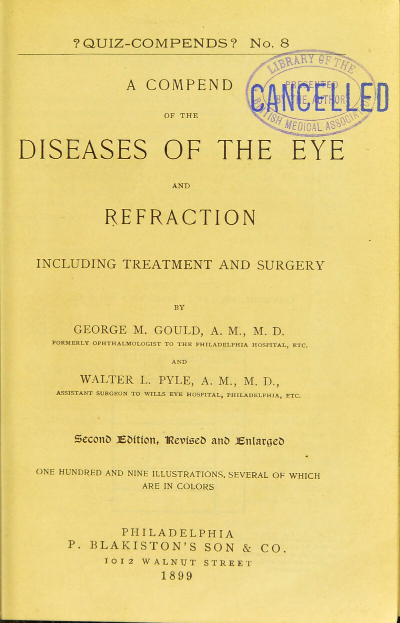 ?QUIZ-COMPENDS? No. 8 DISEASES OF THE EYE AND REFRACTION INCLUDING TREATMENT AND SURGERY BY GEORGE M. GOULD, A. M., M. D. FORMERLY OPHTHALMOLOGIST TO THE PHILADELPHIA HOSPITAL, ETC. AND WALTER L. PYLE, A. M., M. D., ASSISTANT SURGEON TO WILLS EYE HOSPITAL, PHILADELPHIA, ETC. SeconD JEDltlon, IReviseD anO jenlargeD ONE HUNDRED AND NINE ILLUSTRATIONS, SEVERAL OF WHICH ARE IN COLORS PHILADELPHIA p. BLAKISTON'S SON & CO. IOI2 WALNUT STREET 1899