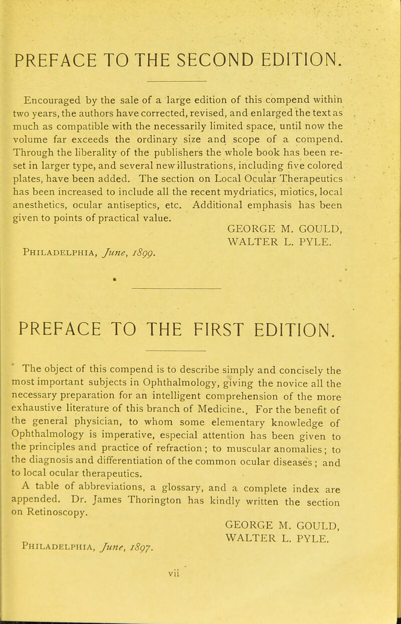 PREFACE TO THE SECOND EDITION. Encouraged by the sale of a large edition of this compend within two years, the authors have corrected, revised, and enlarged the text as much as compatible with the necessarily limited space, until now the volume far exceeds the ordinary size and scope of a compend. Through the liberality of the publishers the whole book has been re- set in larger type, and several new illustrations, including five colored plates, have been added. The section on Local Ocular Therapeutics has been increased to include all the recent mydriatics, miotics, local anesthetics, ocular antiseptics, etc. Additional emphasis has been given to points of practical value. GEORGE M. GOULD, WALTER L. PYLE. Philadelphia, iSgp. PREFACE TO THE FIRST EDITION. The object of this compend is to describe simply and concisely the most important subjects in Ophthalmology, giving the novice all the necessary preparation for an intelligent comprehension of the more exhaustive literature of this branch of Medicine., For the benefit of the general physician, to whom some elementary knowledge of Ophthalmology is imperative, especial attention has been given to the principles and practice of refraction; to muscular anomalies; to the diagnosis and differentiation of the common ocular diseases ; and to local ocular therapeutics. A table of abbreviations, a glossary, and a complete index are appended. Dr. James Thorington has kindly written the section on Retinoscopy. GEORGE M. GOULD, WALTER L. PYLE. Philadelphia, Jime, i8gy.