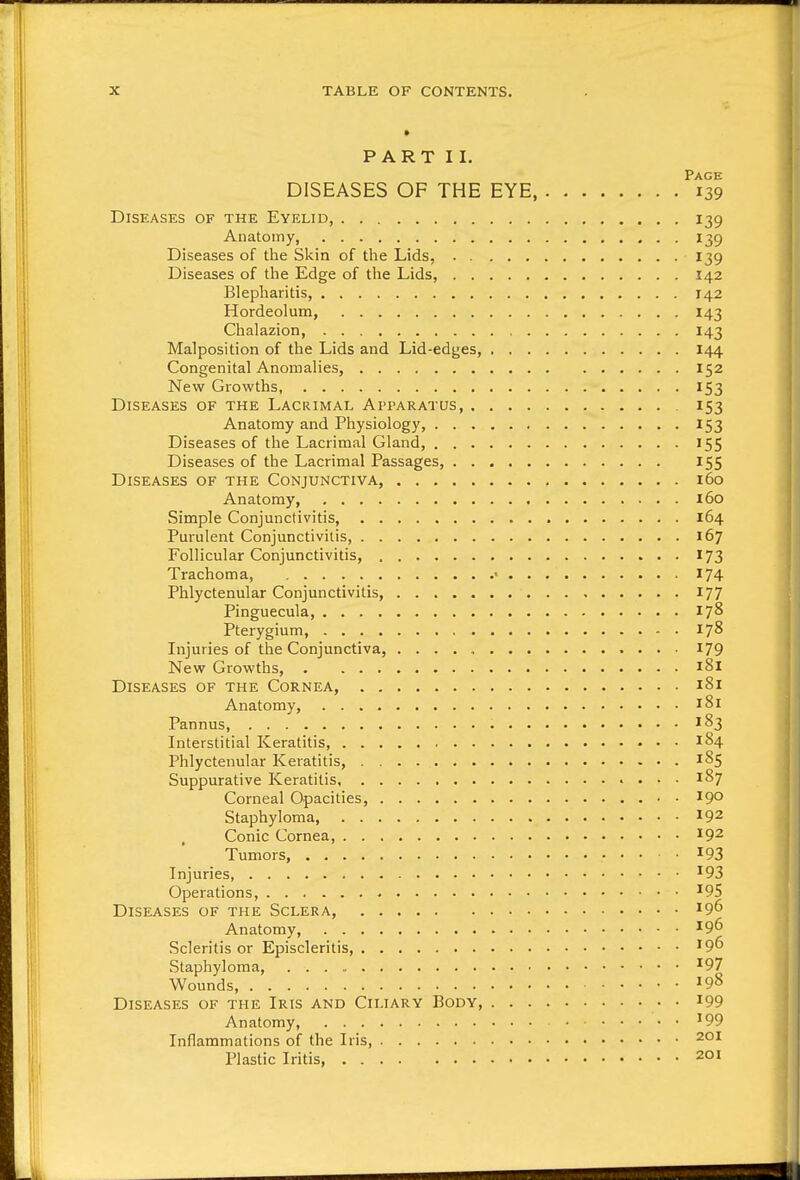 PART II. Page DISEASES OF THE EYE, 139 Diseases of the Eyelid, 139 Anatomy, 139 Diseases of the Skin of the Lids, 139 Diseases of the Edge of the Lids, 142 Blepharitis, 142 Hordeolum, 143 Chalazion, 143 Malposition of the Lids and Lid-edges, 144 Congenital Anomalies, 152 New Growths, 153 Diseases of the Lacrimal Apparatus 153 Anatomy and Physiology, 153 Diseases of the Lacrimal Gland, 155 Diseases of the Lacrimal Passages, 155 Diseases of the Conjunctiva, 160 Anatomy, 160 Simple Conjunctivitis, 164 Purulent Conjunctivitis, 167 Follicular Conjunctivitis, 173 Trachoma, • 174 Phlyctenular Conjunctivitis, 177 Pinguecula, 178 Pterygium, 178 Injuries of the Conjunctiva, 179 New Growths, 181 Diseases of the Cornea, 181 Anatomy, 181 Pannus, ^83 Interstitial Keratitis, 184 Phlyctenular Keratitis, 185 Suppurative Keratitis 187 Corneal Opacities, 19° Staphyloma, 192 Conic Cornea, 192 Tumors, . . ■ . 193 Injuries ^93 Operations, ^95 Diseases of the Sclera, 196 Anatomy, 196 Scleritis or Episcleritis, '9^ Staphyloma, ^97 Wounds, ^98 Diseases of the Iris and Ciliary Body, i99 Anatomy, '99 Inflammations of the Iris, 201 Plastic Iritis, 201