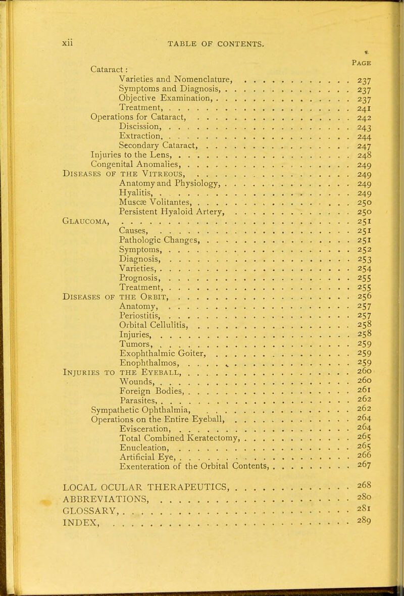 Page Cataract: Varieties and Nomenclature, 237 Symptoms and Diagnosis, 237 Objective Examination, 237 Treatment, 241 Operations for Cataract, 242 Discission, 243 Extraction 244 Secondary Cataract, 247 Injuries to the Lens, 248 Congenital Anomalies, 249 Diseases of the Vitreous, 249 Anatomy and Physiology, 249 Hyalitis, . 249 Muscse Volitantes 250 Persistent Hyaloid Artery, 250 Glaucoma, 251 Causes, 251 Pathologic Changes, 251 Symptoms, 252 Diagnosis, 253 Varieties, 254 Prognosis, 255 Treatment, 255 Diseases of the Orbit, 256 Anatomy, 257 Periostitis, 257 Orbital Cellulitis, 258 Injuries, 258 Tumors, 259 Exophthalmic Goiter, 259 Enophthalmos, . . . . ^ 259 Injuries to the Eyeball, 260 Wounds, 260 Foreign Bodies, 261 Parasites 262 Sympathetic Ophthalmia, 262 Operations on the Entire Eyeball, 264 Evisceration, 264 Total Combined Keratectomy 265 Enucleation, 265 Artificial Eye, 266 Exenteration of the Orbital Contents 267 LOCAL OCULAR THERAPEUTICS, 268 ABBREVIATIONS 280 GLOSSARY, 2S1 INDEX, 289