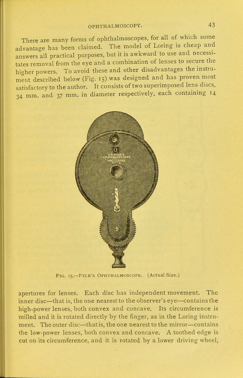 There are many forms of ophthalmoscopes, for all of which some advantage has been claimed. The model of Loring is cheap and answers all practical purposes, but it is awkward to use and necessi- tates removal from the eye and a combination of lenses to secure the hi<^her powers. To avoid these and other disadvantages the instru- ment described below (Fig. 15) was designed and has proven most satisfactory to the author. It consists of two superimposed lens-discs, 34 mm. and 37 mm. in diameter respectively, each containing 14 apertures for lenses. Each disc has independent movement. The inner disc—that is, the one nearest to the observer's eye—contains the high-power lenses, both convex and concave. Its circumference is milled and it is rotated directly by the finger, as in the Loring instru- ment. The outer disc—that is, the one nearest to the mirror—contains the low-power lenses, both convex and concave. A toothed edge is cut on its circumference, and it is rotated by a lower driving wheel.