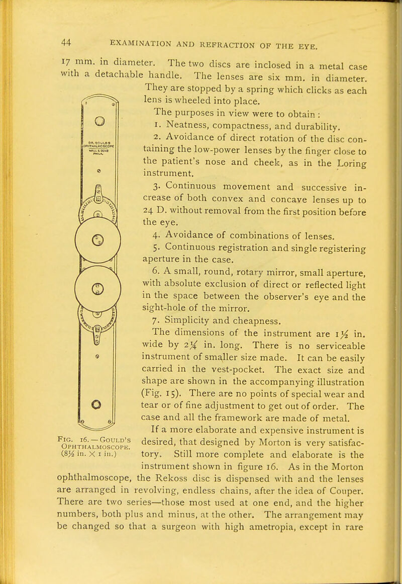 O 17 mm. in diameter. The two discs are inclosed in a metal case with a detachable handle. The lenses are six mm. in diameter. They are stopped by a spring which chcks as each lens is wheeled into place. The purposes in view were to obtain : 1. Neatness, compactness, and durability. 2. Avoidance of direct rotation of the disc con- taining the low-power lenses by the finger close to the patient's nose and cheek, as in the Loring instrument. 3. Continuous movement and successive in- crease of both convex and concave lenses up to 24 D. without removal from the first position before the eye. 4. Avoidance of combinations of lenses. 5. Continuous registration and single registering aperture in the case. 6. A small, round, rotary mirror, small aperture, with absolute exclusion of direct or reflected light in the space between the observer's eye and the sight-hole of the mirror. 7. Simplicity and cheapness. The dimensions of the instrument are i}i in. wide hy 2% in. long. There is no serviceable instrument of smaller size made. It can be easily carried in the vest-pocket. The exact size and shape are shown in the accompanying illustration (Fig. 15). There are no points of special wear and tear or of fine adjustment to get out of order. The case and all the framework are made of metal. If a more elaborate and expensive instrument is desired, that designed by Morton is very satisfac- tory. Still more complete and elaborate is the instrument shown in figure 16. As in the Morton ophthalmoscope, the Rekoss disc is dispensed with and the lenses are arranged in revolving, endless chains, after the idea of Couper. There are two series—those most used at one end, and the higher numbers, both plus and minus, at the other. The arrangement may be changed so that a surgeon with high ametropia, except in rare o ^^^^ Fig. 16.— Gould's Ophthalmoscope. (8% in. X I in.)