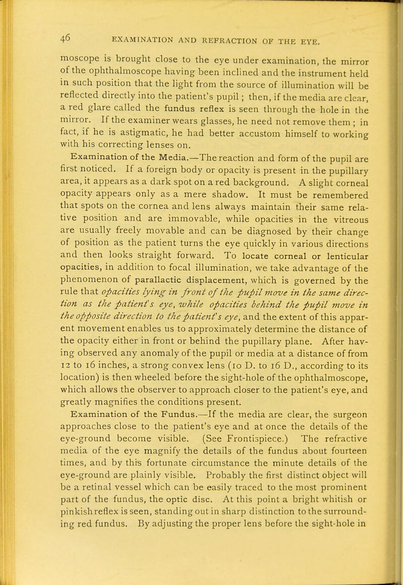 moscope is brought close to the eye under examination, the mirror of the ophthahnoscope having been inclined and the instrument held in such position that the light from the source of illumination will be reflected directly into the patient's pupil ; then, if the media are clear, a red glare called the fundus reflex is seen through the hole in the mirror. If the examiner wears glasses, he need not remove them ; in fact, if he is astigmatic, he had better accustom himself to working with his correcting lenses on. Examination of the Media.—The reaction and form of the pupil are first noticed. If a foreign body or opacity is present in the pupillary area, it appears as a dark spot on a red background, A slight corneal opacity appears only as a mere shadow. It must be remembered that spots on the cornea and lens always maintain their same rela- tive position and are immovable, while opacities in the vitreous are usually freely movable and can be diagnosed by their change of position as the patient turns the eye quickly in various directions and then looks straight forward. To locate corneal or lenticular opacities, in addition to focal illumination, we take advantage of the phenomenon of parallactic displacement, which is governed by the rule that opaciiies lying in front of the pupil move in the same direc- tion as the patient's eye, while opacities behind the pupil move in the opposite direction to the patienf s eye, and the extent of this appar- ent movement enables us to approximately determine the distance of the opacity either in front or behind the pupillary plane. After hav- ing observed any anomaly of the pupil or media at a distance of from 12 to i6 inches, a strong convex lens (lo D. to i6 D., according to its location) is then wheeled before the sight-hole of the ophthalmoscope, which allows the observer to approach closer to the patient's eye, and greatly magnifies the conditions present. Examination of the Fundus.—If the media are clear, the surgeon approaches close to the patient's eye and at once the details of the eye-ground become visible. (See Frontispiece.) The refractive media of the eye magnify the details of the fundus about fourteen times, and by this fortunate circumstance the minute details of the eye-ground are plainly visible. Probably the first distinct object will be a retinal vessel which can be easily traced to the most prominent part of the fundus, the optic disc. At this point a bright whitish or pinkish reflex is seen, standing out in sharp distinction to the surround- ing red fundus. By adjusting the proper lens before the sight-hole in