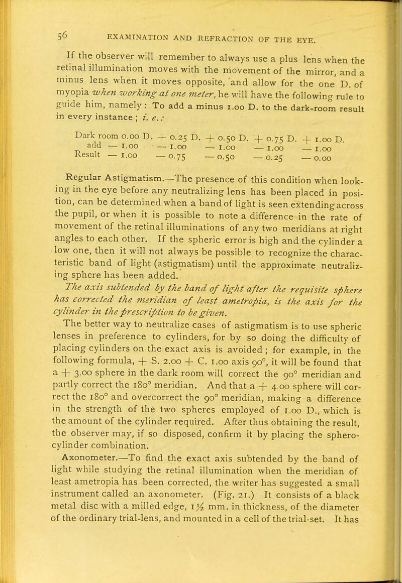 If the observer will remember to always use a plus lens when the retinal illumination moves with the movement of the mirror, and a minus lens when it moves opposite, and allow for the one' D. of myopia when working at one ineter, he will have the following rule to guide him, namely : To add a minus i.oo D. to the dark-room result in every instance ; i. e. : Dark room o.oo D. + 0.25 D. + 0.50 D. + 0.75 D. + i.oo D. add — I.oo — I.oo — i.oo — i.oo 1 00 Result — I.oo —0.75 —0.50 —0.25 —0.00 Regular Astigmatism.—The presence of this condition when look- ing in the eye before any neutralizing lens has been placed in posi- tion, can be determined when a band of light is seen extending across the pupil, or when it is possible to note a difference in the rate of movement of the retinal illuminations of any two meridians at right angles to each other. If the spheric error is high and the cylinder a low one, then it will not always be possible to recognize the charac- teristic band of light (astigmatism) until the approximate neutraliz- ing sphere has been added. The axis subtended by the band of light after the requisite sphere has corrected the meridian of least ametropia, is the axis for the cylinder in the prescription to be given. The better way to neutralize cases of astigmatism is to use spheric lenses in preference to cylinders, for by so doing the difficulty of placing cylinders on the exact axis is avoided ; for example, in the following formula, -f- S. 2.00 -f- C. i.oo axis 90°, it will be found that a -f- 3.00 sphere in the dark room will correct the 90° meridian and partly correct the 180° meridian. And that a + 4.00 sphere will cor- rect the 180° and overcorrect the 90° meridian, making a difference in the strength of the two spheres employed of i.oo D., which is the amount of the cylinder required. After thus obtaining the result, the observer may, if so disposed, confirm it by placing the sphero- cylinder combination. Axonometer.—To find the exact axis subtended by the band of light while studying the retinal illumination when the meridian of least ametropia has been corrected, the writer has suggested a small instrument called an axonometer. (Fig. 21.) It consists of a black metal disc with a milled edge, i>^ mm. in thickness, of the diameter of the ordinary trial-lens, and mounted in a cell of the trial-set. It has