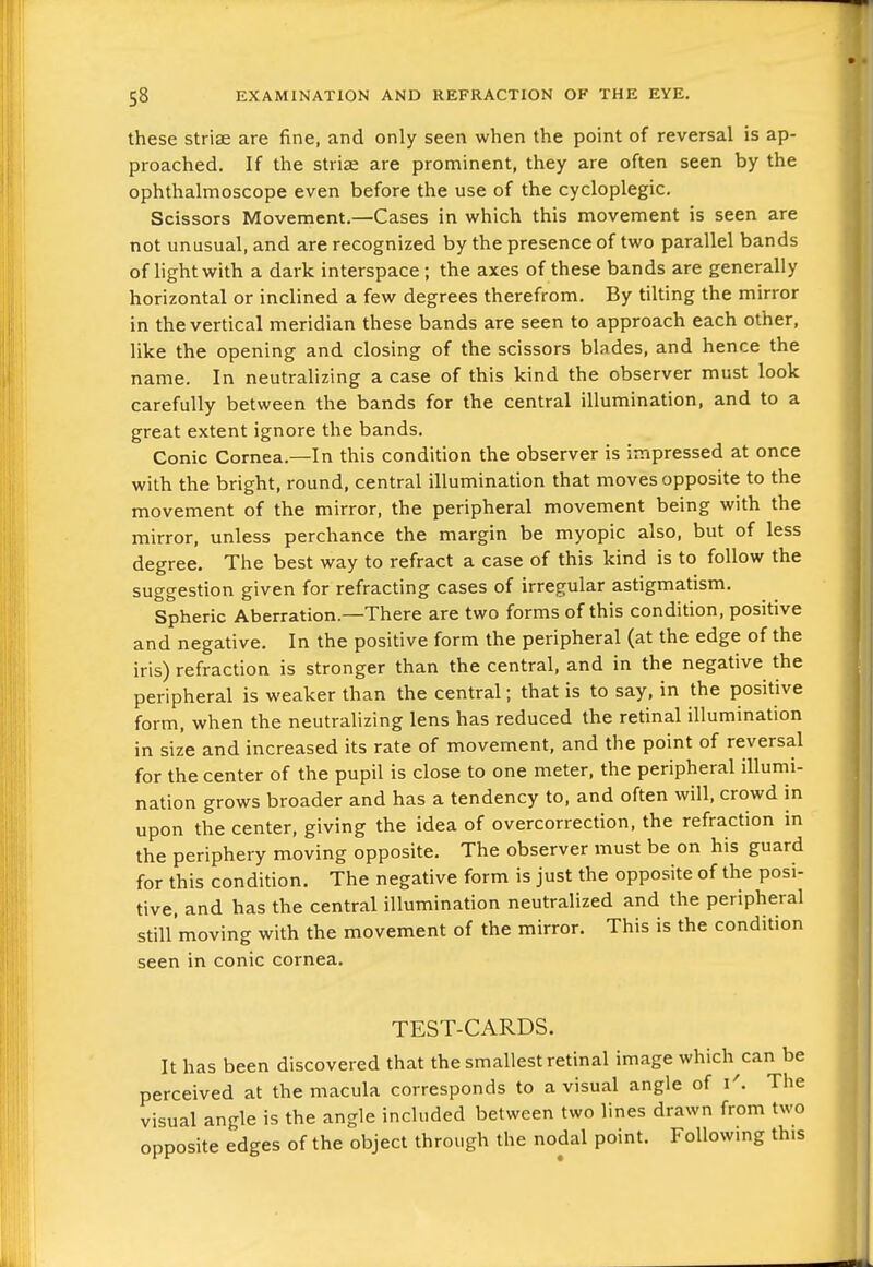 these striae are fine, and only seen when the point of reversal is ap- proached. If the striae are prominent, they are often seen by the ophthalmoscope even before the use of the cycloplegic. Scissors Movement.—Cases in which this movement is seen are not unusual, and are recognized by the presence of two parallel bands of hghtwith a dark interspace ; the axes of these bands are generally horizontal or inclined a few degrees therefrom. By tilting the mirror in the vertical meridian these bands are seen to approach each other, like the opening and closing of the scissors blades, and hence the name. In neutralizing a case of this kind the observer must look carefully between the bands for the central illumination, and to a great extent ignore the bands. Conic Cornea.—In this condition the observer is impressed at once with the bright, round, central illumination that moves opposite to the movement of the mirror, the peripheral movement being with the mirror, unless perchance the margin be myopic also, but of less degree. The best way to refract a case of this kind is to follow the suggestion given for refracting cases of irregular astigmatism. Spheric Aberration.—There are two forms of this condition, positive and negative. In the positive form the peripheral (at the edge of the iris) refraction is stronger than the central, and in the negative the peripheral is w eaker than the central; that is to say, in the positive form, when the neutralizing lens has reduced the retinal illumination in size and increased its rate of movement, and the point of reversal for the center of the pupil is close to one meter, the peripheral illumi- nation grows broader and has a tendency to, and often will, crowd in upon the center, giving the idea of overcorrection, the refraction in the periphery moving opposite. The observer must be on his guard for this condition. The negative form is just the opposite of the posi- tive, and has the central illumination neutralized and the peripheral still'moving with the movement of the mirror. This is the condition seen in conic cornea. TEST-CARDS. It has been discovered that the smallest retinal image which can be perceived at the macula corresponds to a visual angle of i'. The visual angle is the angle included between two lines drawn from two opposite edges of the object through the nodal point. Followmg this