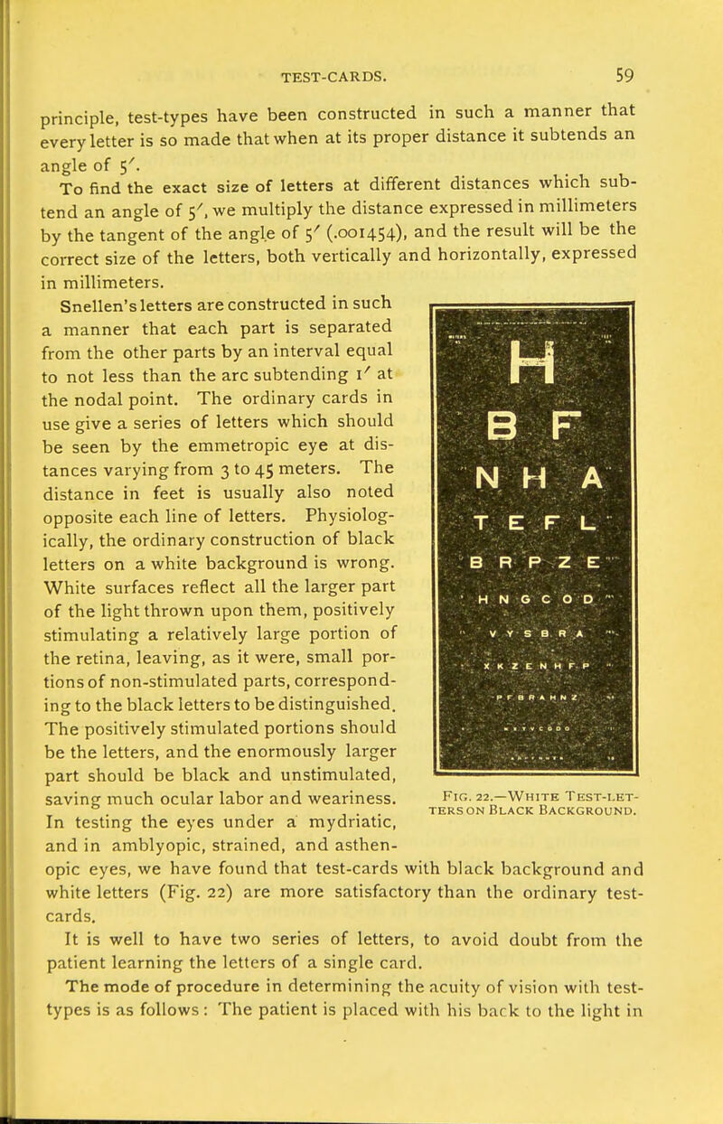 principle, test-types have been constructed in such a manner that every letter is so made that when at its proper distance it subtends an angle of 5'. To find the exact size of letters at different distances which sub- tend an angle of 5^, we multiply the distance expressed in millimeters by the tangent of the angle of 5^ (.001454), and the result will be the correct size of the letters, both vertically and horizontally, expressed in millimeters. Snellen's letters are constructed in such a manner that each part is separated from the other parts by an interval equal to not less than the arc subtending at the nodal point. The ordinary cards in use give a series of letters which should be seen by the emmetropic eye at dis- tances varying from 3 to 45 meters. The distance in feet is usually also noted opposite each line of letters. Physiolog- ically, the ordinary construction of black letters on a white background is wrong. White surfaces reflect all the larger part of the light thrown upon them, positively stimulating a relatively large portion of the retina, leaving, as it were, small por- tions of non-stimulated parts, correspond- ing to the black letters to be distinguished. The positively stimulated portions should be the letters, and the enormously larger part should be black and unstimulated, saving much ocular labor and weariness. In testing the eyes under a mydriatic, and in amblyopic, strained, and asthen- opic eyes, we have found that test-cards with black background and white letters (Fig. 22) are more satisfactory than the ordinary test- cards. It is well to have two series of letters, to avoid doubt from the patient learning the letters of a single card. The mode of procedure in determining the acuity of vision with test- types is as follows : The patient is placed with his back to the light in H N H A TEFL B R P Z E- H N e c op V Y S Q R A XKZENMFP Fig. 22.—White Test-let- ters on Black Background.