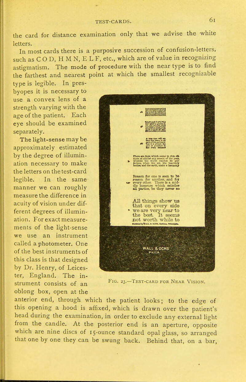 the card for distance examination only that we advise the white letters. In most cards there is a purposive succession of confusion-letters, such as C O D, H M N, E L F, etc., which are of value in recognizing astigmatism. The mode of procedure with the near type is to find the farthest and nearest point at which the smallest recognizable type is legible. In pres- byopes it is necessary to use a convex lens of a strength varying with the age of the patient. Each eye should be examined separately. The light-sense may be approximately estimated by the degree of illumin- ation necessary to make the letters on the test-card legible. In the same manner we can roughly measure the difference in acuity of vision under dif- ferent degrees of illumin- ation. For exact measure- ments of the light-sense we use an instrument called a photometer. One of the best instruments of this class is that designed by Dr. Henry, of Leices- ter, England. The in- strument consists of an ^S.-Test-card for Near Vision. oblong box, open at the anterior end, through which the patient looks; to the edge of this opening a hood is affixed, which is drawn over the patient's head during the examination, in order to exclude any external light from the candle. At the posterior end is an aperture, opposite which are nine discs of 15-ounce standard opal glass, so arranged that one by one they can be swung back. Behind that, on a bar,