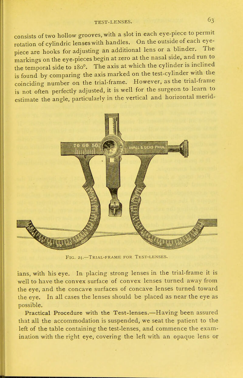 TEST-LENSES. consists of two hollow grooves, with a slot in each eye-piece to permit rotation of cylindric lenses with handles. On the outside of each ey e- piece are hooks for adjusting an additional lens or a blinder. The markings on the eye-pieces begin at zero at the nasal side, and run to the temporal side to 180°. The axis at which the cylinder is inclined is found by comparing the axis marked on the test-cyhnder with the coinciding number on the trial-frame. However, as the trial-frame is not often perfectly adjusted, it is well for the surgeon to learn to estimate the angle, particularly in the vertical and horizontal merid- Fig. 24.—Trial-framk for TiiST-lenses. ians, with his eye. In placing strong lenses in the trial-frame it is well to have the convex surface of convex lenses turned away from the eye, and the concave surfaces of concave lenses turned toward the eye. In all cases the lenses should be placed as near the eye as possible. Practical Procedure with the Test-lenses.—Having been assured that all the accommodation is suspended, we seat the patient to the left of the table containing the test-lenses, and commence the exam- ination with the right eye, covering the left with an opaque lens or