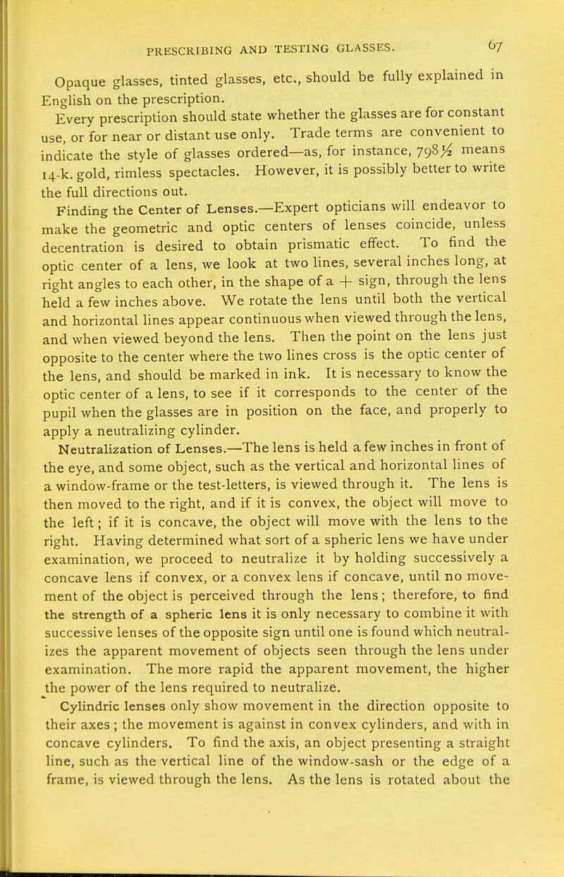 Opaque glasses, tinted glasses, etc., should be fully explained in English on the prescription. Every prescription should state whether the glasses are for constant use, or for near or distant use only. Trade terms are convenient to indicate the style of glasses ordered—as, for instance, 798^ means 14-k. gold, rimless spectacles. However, it is possibly better to write the full directions out. Finding the Center of Lenses.—Expert opticians will endeavor to make the geometric and optic centers of lenses coincide, unless decentration is desired to obtain prismatic effect. To find the optic center of a lens, we look at two lines, several inches long, at right angles to each other, in the shape of a + sign, through the lens held a few inches above. We rotate the lens until both the vertical and horizontal lines appear continuous when viewed through the lens, and when viewed beyond the lens. Then the point on the lens just opposite to the center where the two lines cross is the optic center of the lens, and should be marked in ink. It is necessary to know the optic center of a lens, to see if it corresponds to the center of the pupil when the glasses are in position on the face, and properly to apply a neutralizing cylinder. Neutralization of Lenses.—The lens is held a few inches in front of the eye, and some object, such as the vertical and horizontal lines of a window-frame or the test-letters, is viewed through it. The lens is then moved to the right, and if it is convex, the object will move to the left; if it is concave, the object will move with the lens to the right. Having determined what sort of a spheric lens we have under examination, we proceed to neutralize it by holding successively a concave lens if convex, or a convex lens if concave, until no move- ment of the object is perceived through the lens; therefore, to find the strength of a spheric lens it is only necessary to combine it with successive lenses of the opposite sign until one is found which neutral- izes the apparent movement of objects seen through the lens under examination. The more rapid the apparent movement, the higher the power of the lens required to neutralize. Cylindric lenses only show movement in the direction opposite to their axes ; the movement is against in convex cylinders, and with in concave cyhnders. To find the axis, an object presenting a straight line, such as the vertical line of the window-sash or the edge of a frame, is viewed through the lens. As the lens is rotated about the