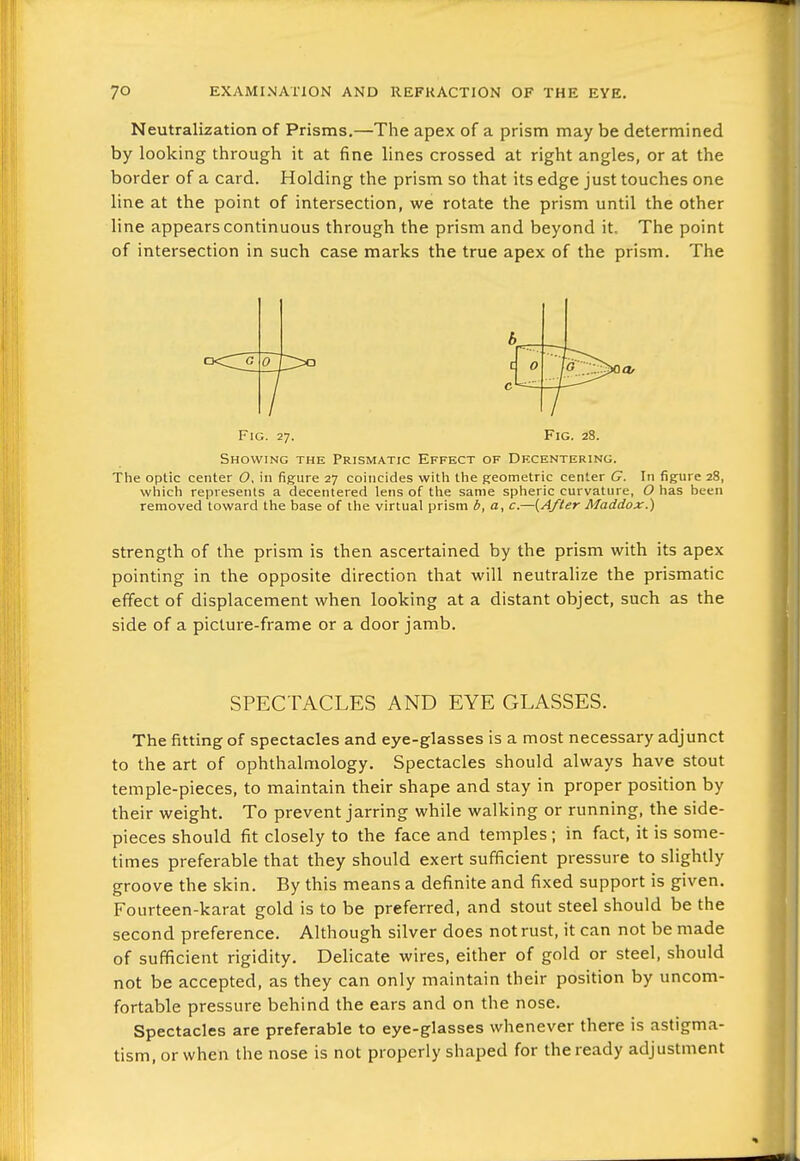 Neutralization of Prisms.—The apex of a prism may be determined by looking through it at fine lines crossed at right angles, or at the border of a card. Holding the prism so that its edge just touches one line at the point of intersection, we rotate the prism until the other line appears continuous through the prism and beyond it. The point of intersection in such case marks the true apex of the prism. The b Fig. 27. Fig. 28. Showing the Prismatic Effect of Df.centering. The optic center O, in figure 27 coincides witVi the geometric center G. In figure 28, which represents a decentered lens of the same spheric curvature, O has been removed toward the base of the virtual prism b, a, c.—{After Maddox.) Strength of the prism is then ascertained by the prism with its apex pointing in the opposite direction that will neutralize the prismatic effect of displacement when looking at a distant object, such as the side of a picture-frame or a door jamb. SPECTACLES AND EYE GLASSES. The fitting of spectacles and eye-glasses is a most necessary adjunct to the art of ophthalmology. Spectacles should always have stout temple-pieces, to maintain their shape and stay in proper position by their weight. To prevent jarring while walking or running, the side- pieces should fit closely to the face and temples; in fact, it is some- times preferable that they should exert sufficient pressure to slightly groove the skin. By this means a definite and fixed support is given. Fourteen-karat gold is to be preferred, and stout steel should be the second preference. Although silver does not rust, it can not be made of sufficient rigidity. Delicate wires, either of gold or steel, should not be accepted, as they can only maintain their position by uncom- fortable pressure behind the ears and on the nose. Spectacles are preferable to eye-glasses whenever there is astigma- tism, or when the nose is not properly shaped for the ready adjustment