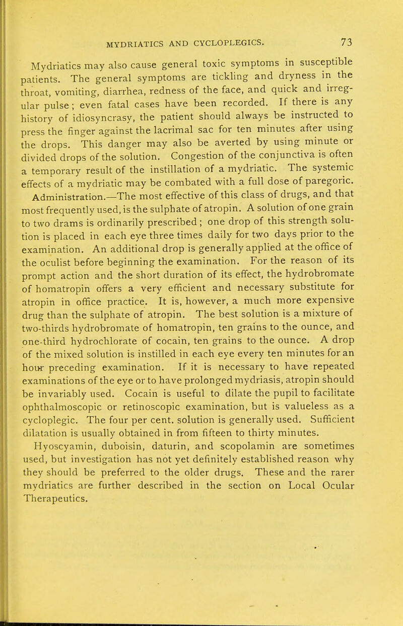 Mydriatics may also cause general toxic symptoms in susceptible patients. The general symptoms are tickling and dryness in the throat, vomiting, diarrhea, redness of the face, and quick and irreg- ular pulse; even fatal cases have been recorded. If there is any history of idiosyncrasy, the patient should always be instructed to press the finger against the lacrimal sac for ten minutes after using the drops. This danger may also be averted by using minute or divided drops of the solution. Congestion of the conjunctiva is often a temporary result of the instillation of a mydriatic. The systemic effects of a mydriatic may be combated with a full dose of paregoric. Administration.—The most effective of this class of drugs, and that most frequently used, is the sulphate of atropin. A solution of one grain to two drams is ordinarily prescribed; one drop of this strength solu- tion is placed in each eye three times daily for two days prior to the examination. An additional drop is generally applied at the office of the oculist before beginning the examination. For the reason of its prompt action and the short duration of its effect, the hydrobromate of homatropin offers a very efficient and necessary substitute for atropin in office practice. It is, however, a much more expensive drug than the sulphate of atropin. The best solution is a mixture of two-thirds hydrobromate of homatropin, ten grains to the ounce, and one-third hydrochlorate of cocain, ten grains to the ounce. A drop of the mixed solution is instilled in each eye every ten minutes for an hour preceding examination. If it is necessary to have repeated examinations of the eye or to have prolonged mydriasis, atropin should be invariably used. Cocain is useful to dilate the pupil to facilitate ophthalmoscopic or retinoscopic examination, but is valueless as a cycloplegic. The four per cent, solution is generally used. Sufficient dilatation is usually obtained in from fifteen to thirty minutes. Hyoscyamin, duboisin, daturin, and scopolamin are sometimes used, but investigation has not yet definitely established reason why they should be preferred to the older drugs. These and the rarer mydriatics are further described in the section on Local Ocular Therapeutics.