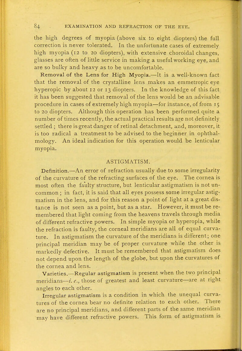 the high degrees of myopia (above six to eight diopters) the full correction is never tolerated. In the unfortunate cases of extremely high myopia (12 to 20 diopters), with extensive choroidal changes, glasses are often of little service in making a useful working eye, and are so bulky and heavy as to be uncomfortable. Removal of the Lens for High Myopia.—It is a well-known fact that the removal of the crystalline lens makes an emmetropic eye hyperopic by about 12 or 13 diopters. In the knowledge of this fact it has been suggested that removal of the lens would be an advisable procedure in cases of extremely high myopia—for instance, of from 15 to 20 diopters. Although this operation has been performed quite a number of times recently, the actual practical results are not definitely settled ; there is great danger of retinal detachment, and, moreover, it is too radical a treatment to be advised to the beginner in ophthal- mology. An ideal indication for this operation would be lenticular myopia. ASTIGMATISM. Definition.—An error of refraction usually due to some irregularity of the curvature of the refracting surfaces of the eye. The cornea is most often the faulty structure, but lenticular astigmatism is not un- common ; in fact, it is said that all eyes possess some irregular astig- matism in the lens, and for this reason a point of light at a great dis- tance is not seen as a point, but as a star. However, it must be re- membered that light coming from the heavens travels through media of different refractive powers. In simple myopia or hyperopia, while the refraction is faulty, the corneal meridians are all of equal curva- ture. In astigmatism the curvature of the meridians is different; one principal meridian may be of proper curvature while the other is markedly defective. It must be remembered that astigmatism does not depend upon the length of the globe, but upon the curvatures of the cornea and lens. Varieties.—Regular astigmatism is present when the two principal meridians—z. c, those of greatest and least curvature—are at right angles to each other. Irregular astigmatism is a condition in which the unequal curva- tures of the cornea bear no definite relation to each other. There are no principal meridians, and different parts of the same meridian may have different refractive powers. This form of astigmatism is