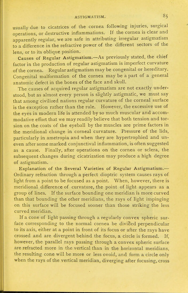 usually due to cicatrices of the cornea following injuries, surgical operations, or destructive inflammations. If the cornea is clear and apparently regular, we are safe in attributing irregular astigmatism to a difference in the refractive power of the different sectors of the lens, or to its oblique position. Causes of Regular Astigmatism.—As previously stated, the chief factor in the production of regular astigmatism is imperfect curvature of the cornea. Regular astigmatism may be congenital or hereditary. Congenital malformation of the cornea may be a part of a general anatomic defect in the bones of the face and skull. The causes of acquired regular astigmatism are not exactly under- stood, but as almost every person is slightly astigmatic, we must say that among civilized nations regular curvature of the corneal surface is the exception rather than the rule. However, the excessive use of the eyes in modern life is attended by so much muscular and accom- modative effort that we may readily believe that both tension and tor- sion on the coats of the eyeball by the muscles are prime factors in the meridional change in corneal curvature. Pressure of the lids, particularly in ametropia and when they are hypertrophied and un- even after some marked conjunctival inflammation, is often suggested as a cause. Finally, after operations on the cornea or sclera, the subsequent changes during cicatrization may produce a high degree of astigmatism. Explanation of the Several Varieties of Regular Astigmatism.— Ordinary refraction through a perfect dioptric system causes rays of light from a point to be focused as a point. When, however, there is meridional difference of curvature, the point of light appears as a group of lines. If the surface bounding one meridian is more curved than that bounding the other meridians, the rays of light impinging on this surface will be focused sooner than those striking the less curved meridian. If a cone of light passing through a regularly convex spheric sur- face corresponding to the normal cornea be divided perpendicular to its axis, either at a point in front of its focus or after the rays have crossed and are divergent behind the focus, a circle is formed. If, however, the parallel rays passing through a convex spheric surface are refracted more in the vertical than in the horizontal meridians, the resulting cone will be more or less ovoid, and form a circle only when the rays of the vertical meridian, diverging after focusing, cross