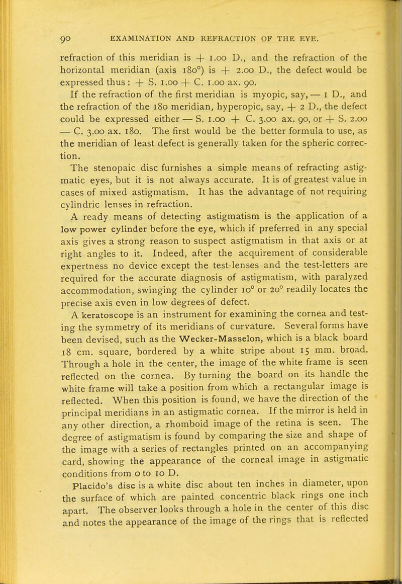 refraction of this meridian is + i-oo D., and the refraction of the horizontal meridian (axis i8o°) is + 2.00 D., the defect would be expressed thus : -|- S. i.oo + C. i.oo ax. 90. If the refraction of the first meridian is myopic, say,— i D., and the refraction of the 180 meridian, hyperopic, say, + 2 D., the defect could be expressed either — S. i.cx) + C. 3.00 ax. 90, or + S. 2.00 — C. 3.00 ax. 180. The first would be the better formula to use, as the meridian of least defect is generally taken for the spheric correc- tion. The stenopaic disc furnishes a simple means of refracting astig- matic eyes, but it is not always accurate. It is of greatest value in cases of mixed astigmatism. It has the advantage of not requiring cylindric lenses in refraction. A ready means of detecting astigmatism is the application of a low power cylinder before the eye, which if preferred in any special axis gives a strong reason to suspect astigmatism in that axis or at right angles to it. Indeed, after the acquirement of considerable expertness no device except the test-lenses and the test-letters are required for the accurate diagnosis of astigmatism, with paralyzed accommodation, swinging the cylinder 10° or 20° readily locates the precise axis even in low degrees of defect. A keratoscope is an instrument for examining the cornea and test- ing the symmetry of its meridians of curvature. Several forms have been devised, such as the Wecker-Masselon, which is a black board 18 cm. square, bordered by a white stripe about 15 mm. broad. Through a hole in the center, the image of the white frame is seen reflected on the cornea. By turning the board on its handle the white frame will take a position from which a rectangular image is reflected. When this position is found, we have the direction of the principal meridians in an astigmatic cornea. If the mirror is held in any other direction, a rhomboid image of the retina is seen. The degree of astigmatism is found by comparing the size and shape of the image with a series of rectangles printed on an accompanying card, showing the appearance of the corneal image in astigmatic conditions from o to 10 D. Placido's disc is a white disc about ten inches in diameter, upon the surface of which are painted concentric black rings one inch apart. The observer looks through a hole in the center of this disc and notes the appearance of the image of the rings that is reflected