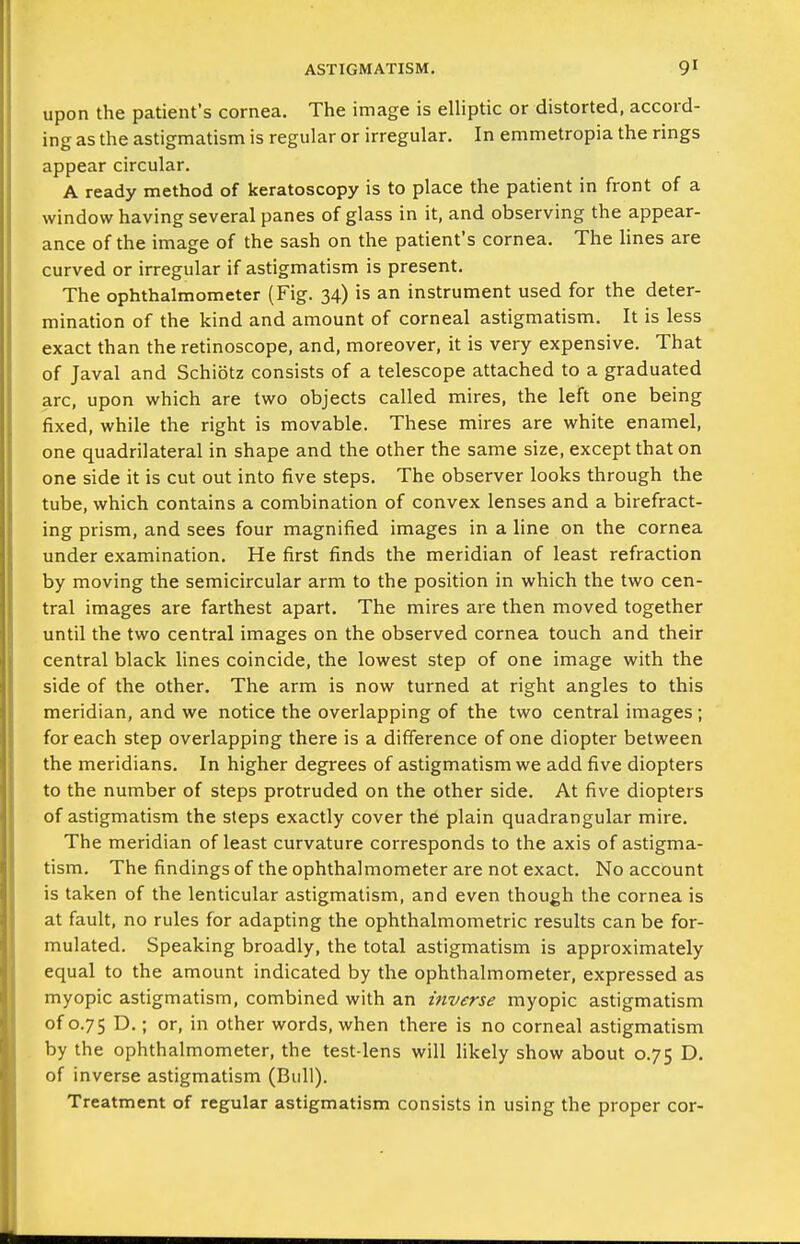 upon the patient's cornea. The image is elliptic or distorted, accord- ing as the astigmatism is regular or irregular. In emmetropia the rings appear circular. A ready method of keratoscopy is to place the patient in front of a window having several panes of glass in it, and observing the appear- ance of the image of the sash on the patient's cornea. The Hnes are curved or irregular if astigmatism is present. The ophthalmometer (Fig. 34) is an instrument used for the deter- mination of the kind and amount of corneal astigmatism. It is less exact than the retinoscope, and, moreover, it is very expensive. That of Javal and Schiotz consists of a telescope attached to a graduated arc, upon which are two objects called mires, the left one being fixed, while the right is movable. These mires are white enamel, one quadrilateral in shape and the other the same size, except that on one side it is cut out into five steps. The observer looks through the tube, which contains a combination of convex lenses and a birefract- ing prism, and sees four magnified images in a line on the cornea under examination. He first finds the meridian of least refraction by moving the semicircular arm to the position in which the two cen- tral images are farthest apart. The mires are then moved together until the two central images on the observed cornea touch and their central black lines coincide, the lowest step of one image with the side of the other. The arm is now turned at right angles to this meridian, and we notice the overlapping of the two central images; for each step overlapping there is a difference of one diopter between the meridians. In higher degrees of astigmatism we add five diopters to the number of steps protruded on the other side. At five diopters of astigmatism the steps exactly cover the plain quadrangular mire. The meridian of least curvature corresponds to the axis of astigma- tism. The findings of the ophthalmometer are not exact. No account is taken of the lenticular astigmatism, and even though the cornea is at fault, no rules for adapting the ophthalmometric results can be for- mulated. Speaking broadly, the total astigmatism is approximately equal to the amount indicated by the ophthalmometer, expressed as myopic astigmatism, combined with an inverse myopic astigmatism of 0.75 D.; or, in other words, when there is no corneal astigmatism by the ophthalmometer, the test-lens will likely show about 0.75 D. of inverse astigmatism (Bull). Treatment of regular astigmatism consists in using the proper cor-
