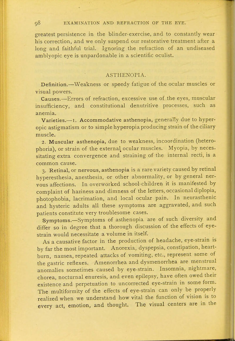 greatest persistence in the blinder-exercise, and to constantly wear his correction, and we only suspend our restorative treatment after a long and faithful trial. Ignoring the refraction of an undiseased amblyopic eye is unpardonable in a scientific oculist. ASTHENOPIA. Definition.—Weakness or speedy fatigue of the ocular muscles or visual powers. Causes.—Errors of refraction, excessive use of the eyes, muscular insufficiency, and constitutional denutritive processes, such as anemia. Varieties.—I. Accommodative asthenopia, generally due to hyper- opic astigmatism or to simple hyperopia producing strain of thecihary muscle. 2. Muscular asthenopia, due to weakness, incoordination (hetero- phoria), or strain of the external ocular muscles. Myopia, by neces- sitating extra convergence and straining of the internal recti, is a common cause. 3. Retinal, or nervous, asthenopia is a rare variety caused by retinal hyperesthesia, anesthesia, or other abnormahty, or by general ner- vous affections. In overworked school-children it is manifested by complaint of haziness and dimness of the letters, occasional diplopia, photophobia, lacrimation, and local ocular pain. In neurasthenic and hysteric adults all these symptoms are aggravated, and such patients constitute very troublesome cases. Symptoms.—Symptoms of asthenopia are of such diversity and differ so in degree that a thorough discussion of the effects of eye- strain would necessitate a volume in itself. As a causative factor in the production of headache, eye-strain is by far the most important. Anorexia, dyspepsia, constipation, heart- burn, nausea, repeated attacks of vomiting, etc., represent some of the gastric reflexes. Amenorrhea and dysmenorrhea are menstrual anomalies sometimes caused by eye-strain. Insomnia, nightmare, chorea, nocturnal enuresis, and even epilepsy, have often owed their existence and perpetuation to uncorrected eye-strain in some form. The multiformity of the effects of eye-strain can only be properly realized when we understand how vital the function of vision is to every act, emotion, and thought. The visual centers are in the