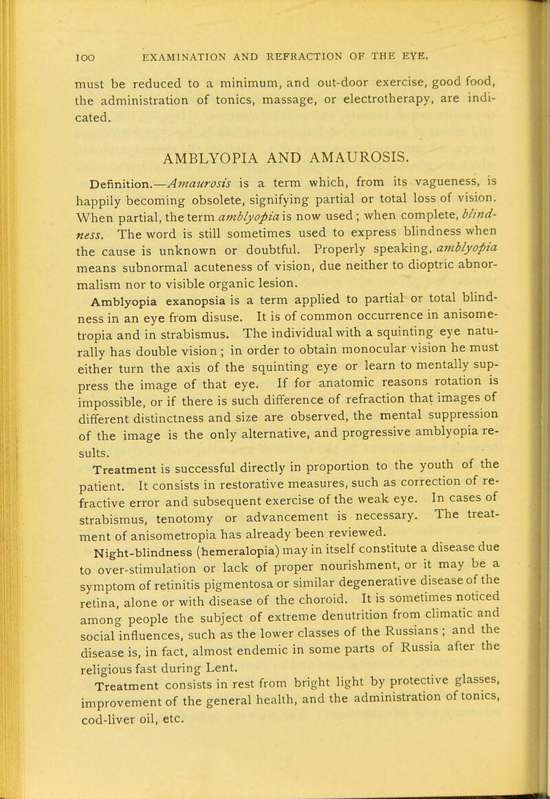 must be reduced to a minimum, and out-door exercise, good food, the administration of tonics, massage, or electrotherapy, are indi- cated. AMBLYOPIA AND AMAUROSIS. Definition.—Afnaurosis is a term which, from its vagueness, is happily becoming obsolete, signifying partial or total loss of vision. When partial, the term amblyopia is now used; when complete, blind- ness. The word is still sometimes used to express blindness when the cause is unknown or doubtful. Properly speaking, avtblyopia means subnormal acuteness of vision, due neither to dioptric abnor- malism nor to visible organic lesion. Amblyopia exanopsia is a term applied to partial or total blind- ness in an eye from disuse. It is of common occurrence in anisome- tropia and in strabismus. The individual with a squinting eye natu- rally has double vision ; in order to obtain monocular vision he must either turn the axis of the squinting eye or learn to mentally sup- press the image of that eye. If for anatomic reasons rotation is impossible, or if there is such difference of refraction that images of different distinctness and size are observed, the mental suppression of the image is the only alternative, and progressive amblyopia re- sults. Treatment is successful directly in proportion to the youth of the patient. It consists in restorative measures, such as correction of re- fractive error and subsequent exercise of the weak eye. In cases of strabismus, tenotomy or advancement is necessary. The treat- ment of anisometropia has already been reviewed. Night-blindness (hemeralopia) may in itself constitute a disease due to over-stimulation or lack of proper nourishment, or it may be a symptom of retinitis pigmentosa or similar degenerative disease of the retina, alone or with disease of the choroid. It is sometimes noticed among people the subject of extreme denutrition from climatic and social influences, such as the lower classes of the Russians ; and the disease is, in fact, almost endemic in some parts of Russia after the religious fast during Lent. Treatment consists in rest from bright light by protective glasses, improvement of the general health, and the administration of tonics, cod-liver oil, etc.