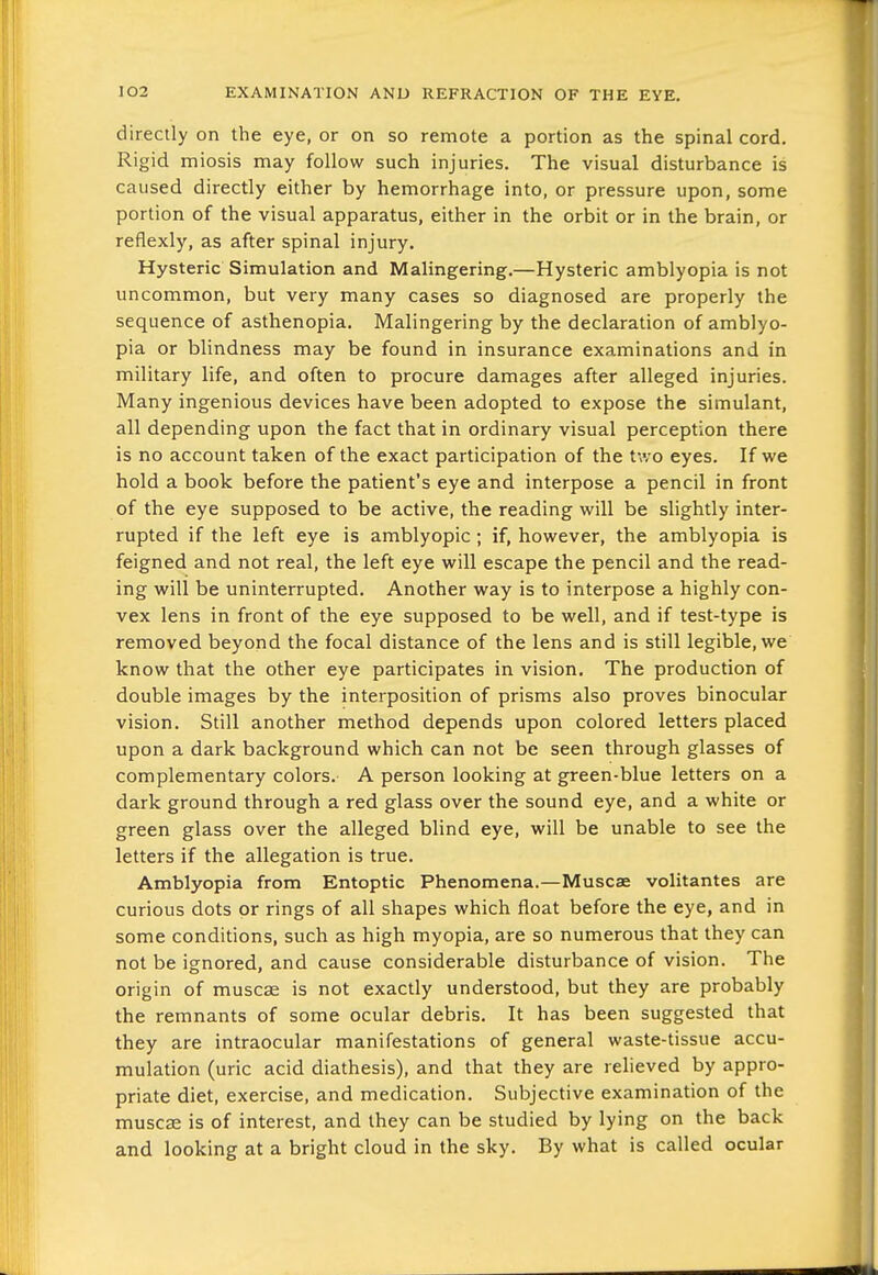 directly on the eye, or on so remote a portion as the spinal cord. Rigid miosis may follow such injuries. The visual disturbance is caused directly either by hemorrhage into, or pressure upon, some portion of the visual apparatus, either in the orbit or in the brain, or reflexly, as after spinal injury. Hysteric Simulation and Malingering.—Hysteric amblyopia is not uncommon, but very many cases so diagnosed are properly the sequence of asthenopia. Malingering by the declaration of amblyo- pia or blindness may be found in insurance examinations and in military life, and often to procure damages after alleged injuries. Many ingenious devices have been adopted to expose the simulant, all depending upon the fact that in ordinary visual perception there is no account taken of the exact participation of the two eyes. If we hold a book before the patient's eye and interpose a pencil in front of the eye supposed to be active, the reading will be slightly inter- rupted if the left eye is amblyopic; if, however, the amblyopia is feigned and not real, the left eye will escape the pencil and the read- ing will be uninterrupted. Another way is to interpose a highly con- vex lens in front of the eye supposed to be well, and if test-type is removed beyond the focal distance of the lens and is still legible, we know that the other eye participates in vision. The production of double images by the interposition of prisms also proves binocular vision. Still another method depends upon colored letters placed upon a dark background which can not be seen through glasses of complementary colors. A person looking at green-blue letters on a dark ground through a red glass over the sound eye, and a white or green glass over the alleged blind eye, will be unable to see the letters if the allegation is true. Amblyopia from Entoptic Phenomena.—Muscae volitantes are curious dots or rings of all shapes which float before the eye, and in some conditions, such as high myopia, are so numerous that they can not be ignored, and cause considerable disturbance of vision. The origin of muscse is not exactly understood, but they are probably the remnants of some ocular debris. It has been suggested that they are intraocular manifestations of general waste-tissue accu- mulation (uric acid diathesis), and that they are relieved by appro- priate diet, exercise, and medication. Subjective examination of the muscae is of interest, and they can be studied by lying on the back and looking at a bright cloud in the sky. By what is called ocular