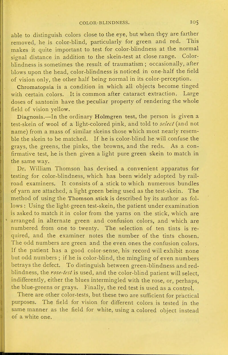 able to distinguish colors close to the eye, but when they are farther removed, he is color-blind, particularly for green and red. This makes it quite important to test for color-blindness at the normal signal distance in addition to the skein-test at close range. Color- blindness is sometimes the result of traumatism; occasionally, after blows upon the head, color-blindness is noticed in one-half the field of vision only, the other half being normal in its color-perception. Chromatopsia is a condition in which all objects become tinged with certain colors. It is common after cataract extraction. Large doses of santonin have the peculiar property of rendering the whole field of vision yellow. Diagnosis.—In the ordinary Holmgren test, the person is given a test-skein of wool of a light-colored pink, and told to se/ec^ {a.nd not name) from a mass of similar skeins those which most nearly resem- ble the skein to be matched. If he is color-blind he will confuse the grays, the greens, the pinks, the browns, and the reds. As a con- firmative test, he is then given a light pure green skein to match in the same way. Dr. William Thomson has devised a convenient apparatus for testing for color-blindness, which has been widely adopted by rail- road examiners. It consists of a stick to which numerous bundles of yarn are attached, a light green being used as the test-skein. The method of using the Thomson stick is described by its author as fol- lows : Using the light-green test-skein, the patient under examination is asked to match it in color from the yarns on the stick, which are arranged in alternate green and confusion colors, and which are numbered from one to twenty. The selection of ten tints is re- quired, and the examiner notes the number of the tints chosen. The odd numbers are green and the even ones the confusion colors. If the patient has a good color-sense, his record will exhibit none but odd numbers ; if he is color-blind, the mingling of even numbers betrays the defect. To distinguish between green-blindness and red- blindness, the rose-test is used, and the color-blind patient will select, indifferently, either the blues intermingled with the rose, or, perhaps, the blue-greens or grays. Finally, the red test is used as a control. There are other color-tests, but these two are sufficient for practical purposes. The field for vision for different colors is tested in the same manner as the field for white, using a colored object instead of a white one.