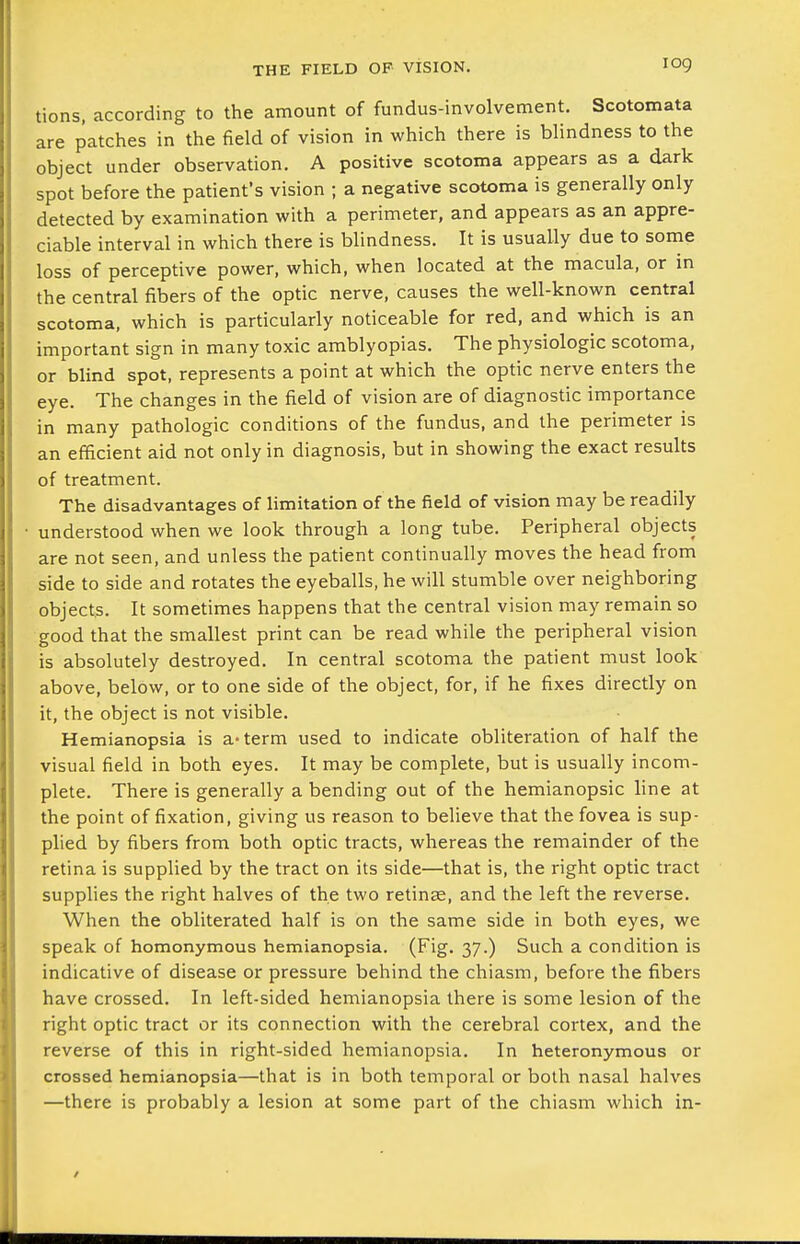 log tions, according to the amount of fundus-involvement. Scotomata are patches in the field of vision in which there is blindness to the object under observation, A positive scotoma appears as a dark spot before the patient's vision ; a negative scotoma is generally only detected by examination with a perimeter, and appears as an appre- ciable interval in which there is blindness. It is usually due to some loss of perceptive power, which, when located at the macula, or in the central fibers of the optic nerve, causes the well-known central scotoma, which is particularly noticeable for red, and which is an important sign in many toxic amblyopias. The physiologic scotoma, or blind spot, represents a point at which the optic nerve enters the eye. The changes in the field of vision are of diagnostic importance in many pathologic conditions of the fundus, and the perimeter is an efficient aid not only in diagnosis, but in showing the exact results of treatment. The disadvantages of limitation of the field of vision may be readily understood when we look through a long tube. Peripheral objects are not seen, and unless the patient continually moves the head from side to side and rotates the eyeballs, he will stumble over neighboring objects. It sometimes happens that the central vision may remain so good that the smallest print can be read while the peripheral vision is absolutely destroyed. In central scotoma the patient must look above, below, or to one side of the object, for, if he fixes directly on it, the object is not visible. Hemianopsia is a-term used to indicate obliteration of half the visual field in both eyes. It may be complete, but is usually incom- plete. There is generally a bending out of the hemianopsic line at the point of fixation, giving us reason to believe that the fovea is sup- plied by fibers from both optic tracts, whereas the remainder of the retina is supplied by the tract on its side—that is, the right optic tract supplies the right halves of the two retinae, and the left the reverse. When the obliterated half is on the same side in both eyes, we speak of homonymous hemianopsia. (Fig. 37.) Such a condition is indicative of disease or pressure behind the chiasm, before the fibers have crossed. In left-sided hemianopsia there is some lesion of the right optic tract or its connection with the cerebral cortex, and the reverse of this in right-sided hemianopsia. In heteronymous or crossed hemianopsia—that is in both temporal or both nasal halves —there is probably a lesion at some part of the chiasm which in-