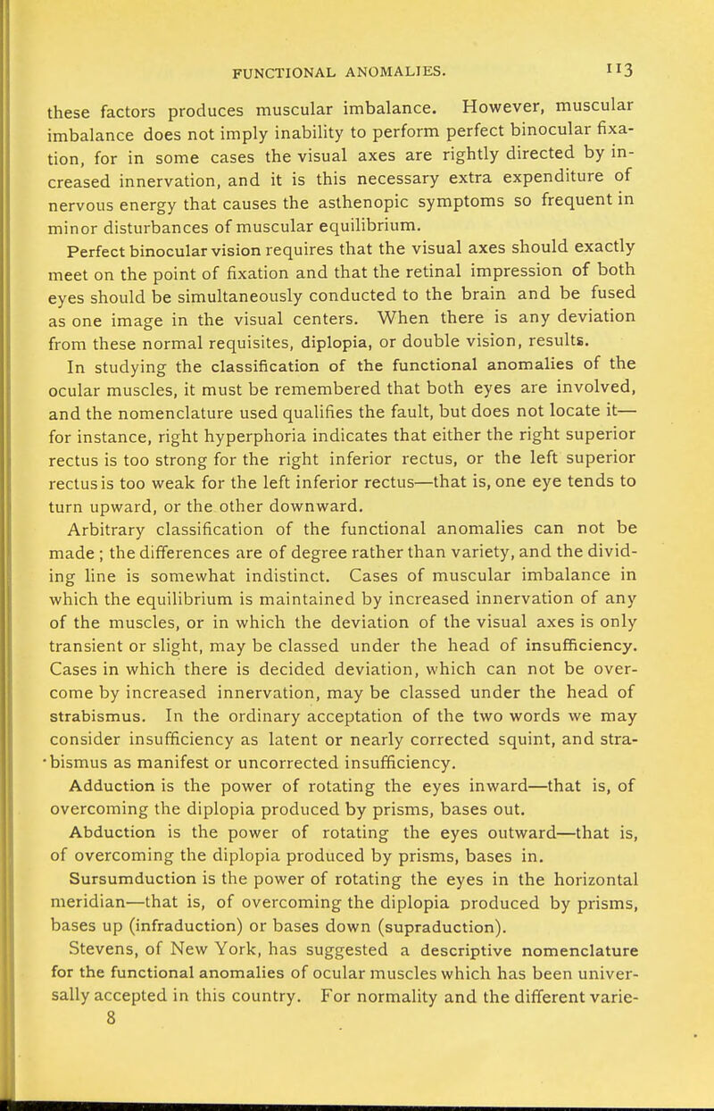 FUNCTIONAL ANOMALIES. these factors produces muscular imbalance. However, muscular imbalance does not imply inability to perform perfect binocular fixa- tion, for in some cases the visual axes are rightly directed by in- creased innervation, and it is this necessary extra expenditure of nervous energy that causes the asthenopic symptoms so frequent in minor disturbances of muscular equilibrium. Perfect binocular vision requires that the visual axes should exactly meet on the point of fixation and that the retinal impression of both eyes should be simultaneously conducted to the brain and be fused as one image in the visual centers. When there is any deviation from these normal requisites, diplopia, or double vision, results. In studying the classification of the functional anomalies of the ocular muscles, it must be remembered that both eyes are involved, and the nomenclature used qualifies the fault, but does not locate it— for instance, right hyperphoria indicates that either the right superior rectus is too strong for the right inferior rectus, or the left superior rectus is too weak for the left inferior rectus—that is, one eye tends to turn upward, or the other downward. Arbitrary classification of the functional anomalies can not be made ; the differences are of degree rather than variety, and the divid- ing line is somewhat indistinct. Cases of muscular imbalance in which the equilibrium is maintained by increased innervation of any of the muscles, or in which the deviation of the visual axes is only transient or slight, may be classed under the head of insufficiency. Cases in which there is decided deviation, which can not be over- come by increased innervation, may be classed under the head of strabismus. In the ordinary acceptation of the two words we may consider insufficiency as latent or nearly corrected squint, and stra- •bismus as manifest or uncorrected insufficiency. Adduction is the power of rotating the eyes inward—that is, of overcoming the diplopia produced by prisms, bases out. Abduction is the power of rotating the eyes outward—that is, of overcoming the diplopia produced by prisms, bases in. Sursumduction is the power of rotating the eyes in the horizontal meridian—that is, of overcoming the diplopia produced by prisms, bases up (infraduction) or bases down (supraduction). Stevens, of New York, has suggested a descriptive nomenclature for the functional anomalies of ocular muscles which has been univer- sally accepted in this country. For normality and the different varie-