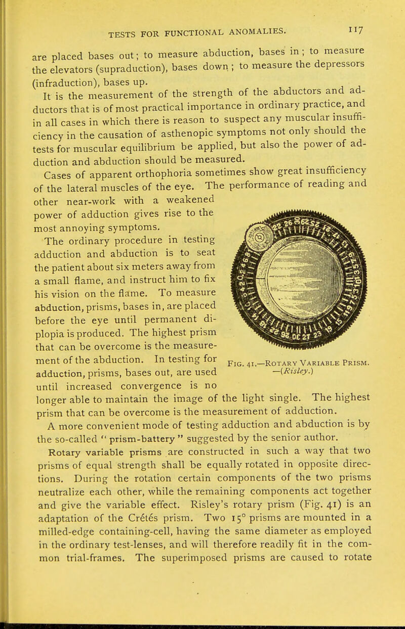 are placed bases out; to measure abduction, bases in ; to measure the elevators (supraduction), bases down.; to measure the depressors (infraduction), bases up. It is the measurement of the strength of the abductors and ad- ductors that is of most practical importance in ordinary practice, and in all cases in which there is reason to suspect any muscular msuffi- ciency in the causation of asthenopic symptoms not only should the tests for muscular equilibrium be applied, but also the power of ad- duction and abduction should be measured. Cases of apparent orthophoria sometimes show great insufficiency of the lateral muscles of the eye. The performance of reading and other near-work with a weakened power of adduction gives rise to the most annoying symptoms. The ordinary procedure in testing adduction and abduction is to seat the patient about six meters away from a small flame, and instruct him to fix his vision on the flame. To measure abduction, prisms, bases in, are placed before the eye until permanent di- plopia is produced. The highest prism that can be overcome is the measure- ment of the abduction. In testing for adduction, prisms, bases out, are used until increased convergence is no longer able to maintain the image of the light single. The highest prism that can be overcome is the measurement of adduction. A more convenient mode of testing adduction and abduction is by the so-called  prism-battery  suggested by the senior author. Rotary variable prisms are constructed in such a way that two prisms of equal strength shall be equally rotated in opposite direc- tions. During the rotation certain components of the two prisms neutralize each other, while the remaining components act together and give the variable effect. Risley's rotary prism (Fig. 41) is an adaptation of the Cr6l6s prism. Two 15° prisms are mounted in a milled-edge containing-cell, having the same diameter as employed in the ordinary test-lenses, and will therefore readily fit in the com- mon trial-frames. The superimposed prisms are caused to rotate Fig. 41,—Rotary Variable Prism. —{JUslej/.)