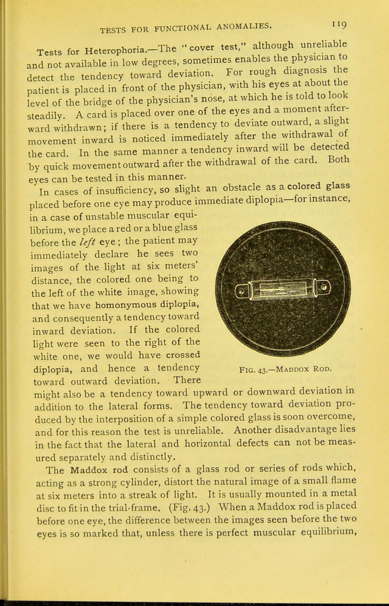 Tests for Heterophoria.-The cover test, although unrehabe and not available in low degrees, sometimes enables the physician to detect the tendency toward deviation. For rough diagnosis he patient is placed in front of the physician, with his eyes at abou the level of the bridge of the physician's nose, at which he is told to look steadily. A card is placed over one of the eyes and a moment after- ward withdrawn; if there is a tendency to deviate outward, a slight movement inward is noticed immediately after the withdrawal of the card In the same manner a tendency inward will be detected by quick movement outward after the withdrawal of the card. Both eyes can be tested in this manner. In cases of insufficiency, so slight an obstacle as a colored glass placed before one eye may produce immediate diplopia-for mstance, in a case of unstable muscular equi- librium, we place a red or a blue glass before the left eye ; the patient may immediately declare he sees two images of the light at six meters' distance, the colored one being to the left of the white image, showing that we have homonymous diplopia, and consequently a tendency toward inward deviation. If the colored light were seen to the right of the white one, we would have crossed diplopia, and hence a tendency toward outward deviation. There might also be a tendency toward upward or downward deviation in addition to the lateral forms. The tendency toward deviation pro- duced by the interposition of a simple colored glass is soon overcome, and for this reason the test is unreliable. Another disadvantage lies in the fact that the lateral and horizontal defects can not be meas- ured separately and distinctly. The Maddox rod consists of a glass rod or series of rods which, acting as a strong cylinder, distort the natural image of a small flame at six meters into a streak of light. It is usually mounted in a metal disc to fit in the trial-frame. (Fig. 43.) When a Maddox rod is placed before one eye, the difference between the images seen before the two eyes is so marked that, unless there is perfect muscular equilibrium, Fig. 43.—Maddox Rod.