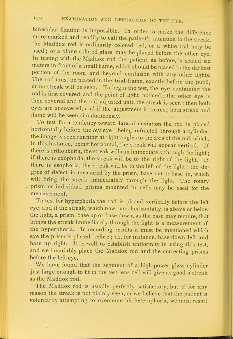 binocular fixation is impossible. In order to make the difference more marked and readily to call the patient's attention to the streak, the Maddox rod is ordinarily colored red, or a white rod may be used ; or a plane colored glass may be placed before the other eye. In testing with the Maddox rod the patient, as before, is seated six meters in front of a small flame, which should be placed in the darkest portion of the room and beyond confusion with any other lights. The rod must be placed in the trial-frame, exactly before the pupil, or no streak will be seen. To begin the test, the eye containing the rod is first covered and the point of light noticed ; the other eye is then covered and the rod, adjusted until the streak is seen ; then both eyes are uncovered, and if the adjustment is correct, both streak and flame will be seen simultaneously. To test for a tendency toward lateral deviation the rod is placed horizontally before the left eye ; being refracted through a cyhnder, the image is seen running at right angles to the axis of the rod, which, in this instance, being horizontal, the streak will appear vertical. If there is orthophoria, the streak will run immediately through the light; if there is exophoria, the streak will be to the right of the light. If there is esophoria, the streak will be to the left of the light; the de- gree of defect is measured by the prism, base out or base in, which will bring the streak immediately through the light. The rotary - prism or individual prisms mounted in cells may be used for the measurement. To test for hyperphoria the rod is placed vertically before the left eye, and if the streak, which now runs horizontally, is above or below the light, a prism, base up or base down, as the case may require, that brings the streak immediately through the light is a measurement of the hyperphoria. In recording results it must be mentioned which eye the prism is placed before ; as, for instance, base down left and base up right. It is well to establish uniformity in using this test, and we invariably place the Maddox rod and the correcting prisms before the left eye. We have found that the segment of a high-power glass cylinder just large enough to fit in the test-lens cell will give as good a streak as the Maddox rod. The Maddox rod is usually perfectly satisfactory, but if for any reason the streak is not plainly seen, or we beheve that the patient is voluntarily attempting to overcome his heterophoria, we must resort