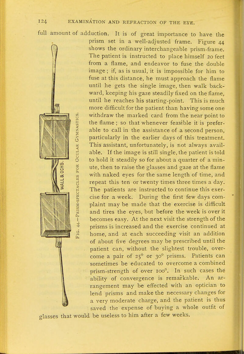 full amount of adduction. It is of great importance to have the prism set in a well-adjusted frame. Figure 44 sh ows the ordinary interchangeable prism-frame. The patient is instructed to place himself 20 feet from a flame, and endeavor to fuse the double image; if, as is usual, it is impossible for him to fuse at this distance, he must approach the flame until he gets the single image, then walk back- ward, keeping his gaze steadily fixed on the flame, until he reaches his starting-point. This is much more difficult for the patient than having some one withdraw the marked card from the near point to the flame ; so that whenever feasible it is prefer- able to call in the assistance of a second person, particularly in the earlier days of this treatment. This assistant, unfortunately, is not always avail- able. If the image is still single, the patient is told to hold it steadily so for about a quarter of a min- ute, then to raise the glasses and gaze at the flame with naked eyes for the same length of time, and repeat this ten or twenty times three times a day. The patients are instructed to continue this exer- cise for a week. During the first few days com- plaint may be made that the exercise is difficult and tires the eyes, but before the week is over it becomes easy. At the next visit the strength of the prisms is increased and the exercise continued at home, and at each succeeding visit an addition of about five degrees may be prescribed until the patient can, without the slightest trouble, over- come a pair of 25° or 30° prisms. Patients can sometimes be educated to overcome a combined prism-strength of over 100°. In such cases the ability of convergence is remarkable. An ar- rangement may be effected with an optician to lend prisms and make the necessary changes for a very moderate charge, and the patient is thus saved the expense of buying a whole outfit of glasses that would be useless to him after a few weeks. u H m < z S o a. < a u O a o u. tn W J u < H U W a. Oh