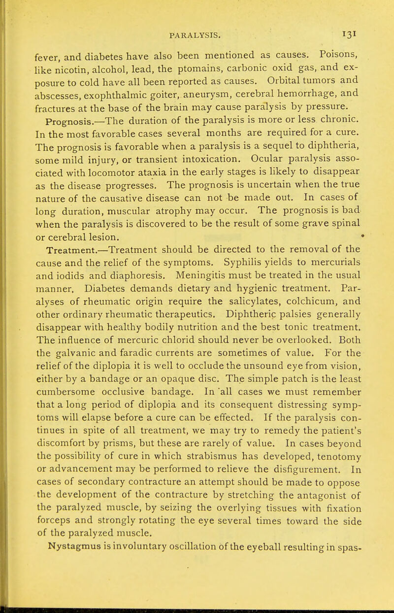 fever, and diabetes have also been mentioned as causes. Poisons, like nicotin, alcohol, lead, the ptomains, carbonic oxid gas, and ex- posure to cold have all been reported as causes. Orbital tumors and abscesses, exophthalmic goiter, aneurysm, cerebral hemorrhage, and fractures at the base of the brain may cause paralysis by pressure. Prognosis.—The duration of the paralysis is more or less chronic. In the most favorable cases several months are required for a cure. The prognosis is favorable when a paralysis is a sequel to diphtheria, some mild injury, or transient intoxication. Ocular paralysis asso- ciated with locomotor ataxia in the early stages is likely to disappear as the disease progresses. The prognosis is uncertain when the true nature of the causative disease can not be made out. In cases of long duration, muscular atrophy may occur. The prognosis is bad when the paralysis is discovered to be the result of some grave spinal or cerebral lesion. ' Treatment.—Treatment should be directed to the removal of the cause and the rehef of the symptoms. Syphilis yields to mercurials and iodids and diaphoresis. Meningitis must be treated in the usual manner. Diabetes demands dietary and hygienic treatment. Par- alyses of rheumatic origin require the salicylates, colchicum, and other ordinary rheumatic therapeutics. Diphtheric palsies generally disappear with healthy bodily nutrition and the best tonic treatment. The influence of mercuric chlorid should never be overlooked. Both the galvanic and faradic currents are sometimes of value. For the relief of the diplopia it is well to occlude the unsound eye from vision, either by a bandage or an opaque disc. The simple patch is the least cumbersome occlusive bandage. In 'all cases we must remember that a long period of diplopia and its consequent distressing symp- toms will elapse before a cure can be effected. If the paralysis con- tinues in spite of all treatment, we may try to remedy the patient's discomfort by prisms, but these are rarely of value. In cases beyond the possibility of cure in which strabismus has developed, tenotomy or advancement may be performed to relieve the disfigurement. In cases of secondary contracture an attempt should be made to oppose the development of the contracture by stretching the antagonist of the paralyzed muscle, by seizing the overlying tissues with fixation forceps and strongly rotating the eye several times toward the side of the paralyzed muscle. Nystagmus is involuntary oscillation of the eyeball resulting in spas-