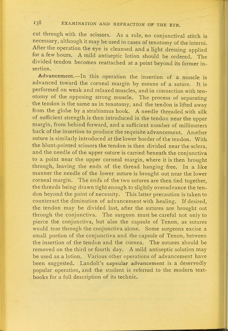 cut through with the scissors. As a rule, no conjunctival stitch is necessary, although it may be used in cases of tenotomy of the interni. After the operation the eye is cleansed and a light dressing applied for a few hours, A mild antiseptic lotion should be ordered. The divided tendon becomes reattached at a point beyond its former in- sertion. Advancement.—In this operation the insertion of a muscle is advanced toward the corneal margin by means of a suture. It is performed on weak and relaxed muscles, and in connection with ten- otomy of the opposing strong muscle. The process of separating the tendon is the same as in tenotomy, and the tendon is lifted away from the globe by a strabismus hook. A needle threaded with silk of sufficient strength is then introduced in the tendon near the upper margin, from behind forward, and a sufficient number of millimeters back of the insertion to produce the requisite advancement. Another suture is similarly introduced at the lower border of the tendon. With the blunt-pointed scissors the tendon is then divided near the sclera, and the needle of the upper suture is carried beneath the conjunctiva to a point near the upper corneal margin, where it is then brought through, leaving the ends of the thread hanging free. In a like manner the needle of the lower suture is brought out near the lower corneal margin. The ends of the two sutures are then tied together, the threads being drawn tight enough to slightly overadvance the ten- don beyond the point of necessity. This latter precaution is taken to counteract the diminution of advancement with healing. If desired, the tendon may be divided last, after the sutures are brought out through the conjunctiva. The surgeon must be careful not only to pierce the conjunctiva, but also the capsule of Tenon, as sutures would tear through the conjunctiva alone. Some surgeons excise a small portion of the conjunctiva and the capsule of Tenon, between the insertion of the tendon and the cornea. The sutures should be removed on the third or fourth day. A mild antiseptic solution may be used as a lotion. Various other operations of advancement have been suggested. Landolt's capsular advancement is a deservedly popular operation, and the student is referred to the modern text- books for a full description of its technic.