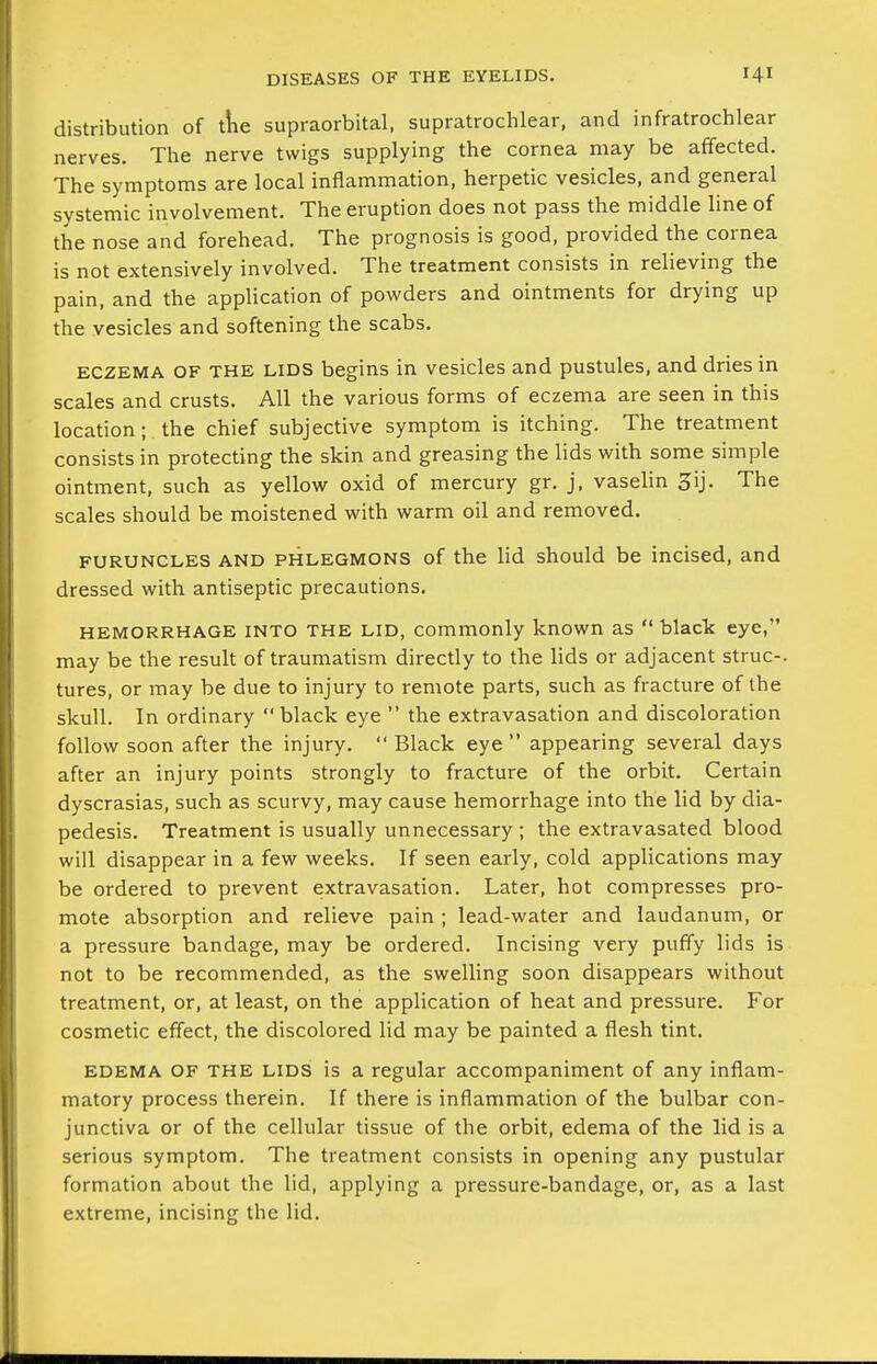 distribution of tlie supraorbital, supratrochlear, and infratrochlear nerves. The nerve twigs supplying the cornea may be affected. The symptoms are local inflammation, herpetic vesicles, and general systemic involvement. The eruption does not pass the middle line of the nose and forehead. The prognosis is good, provided the cornea is not extensively involved. The treatment consists in relieving the pain, and the application of powders and ointments for drying up the vesicles and softening the scabs. ECZEMA OF THE LIDS begins in vesicles and pustules, and dries in scales and crusts. All the various forms of eczema are seen in this location; . the chief subjective symptom is itching. The treatment consists in protecting the skin and greasing the lids with some simple ointment, such as yellow oxid of mercury gr. j. vaselin 3ij. The scales should be moistened with warm oil and removed. FURUNCLES AND PHLEGMONS of the lid should be incised, and dressed with antiseptic precautions. HEMORRHAGE INTO THE LID, commonly known as  black eye, may be the result of traumatism directly to the lids or adjacent struc-. tures, or may be due to injury to remote parts, such as fracture of the skull. In ordinary black eye  the extravasation and discoloration follow soon after the injury. Black eye appearing several days after an injury points strongly to fracture of the orbit. Certain dyscrasias, such as scurvy, may cause hemorrhage into the lid by dia- pedesis. Treatment is usually unnecessary ; the extravasated blood will disappear in a few weeks. If seen early, cold applications may be ordered to prevent extravasation. Later, hot compresses pro- mote absorption and relieve pain ; lead-water and laudanum, or a pressure bandage, may be ordered. Incising very puffy lids is not to be recommended, as the swelling soon disappears without treatment, or, at least, on the application of heat and pressure. For cosmetic effect, the discolored lid may be painted a flesh tint. EDEMA OF THE LIDS is a regular accompaniment of any inflam- matory process therein. If there is inflammation of the bulbar con- junctiva or of the cellular tissue of the orbit, edema of the lid is a serious symptom. The treatment consists in opening any pustular formation about the lid, applying a pressure-bandage, or, as a last extreme, incising the lid.