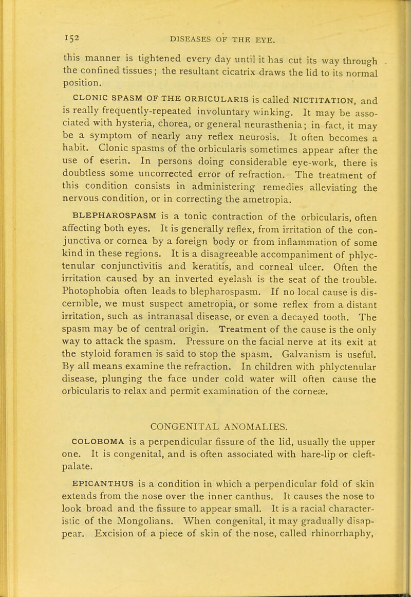 this manner is tightened every day until it has cut its way through the confined tissues; the resultant cicatrix draws the lid to its normal position. CLONIC SPASM OF THE ORBICULARIS is Called NICTITATION, and is really frequently-repeated involuntary winking. It may be asso- ciated with hysteria, chorea, or general neurasthenia; in fact, it may be a symptom of nearly any reflex neurosis. It often becomes a habit. Clonic spasms of the orbicularis sometimes appear after the use of eserin. In persons doing considerable eye-work, there is doubtless some uncorrected error of refraction. The treatment of this condition consists in administering remedies alleviating the nervous condition, or in correcting the ametropia. BLEPHAROSPASM is a tonic contraction of the orbicularis, often affecting both eyes. It is generally reflex, from irritation of the con- junctiva or cornea by a foreign body or from inflammation of some kind in these regions. It is a disagreeable accompaniment of phlyc- tenular conjunctivitis and keratitis, and corneal ulcer. Often the irritation caused by an inverted eyelash is the seat of the trouble. Photophobia often leads to blepharospasm. If no local cause is dis- cernible, we must suspect ametropia, or some reflex from a distant irritation, such as intranasal disease, or even a decayed tooth. The spasm may be of central origin. Treatment of the cause is the only way to attack the spasm. Pressure on the facial nerve at its exit at the styloid foramen is said to stop the spasm. Galvanism is useful. By all means examine the refraction. In children with phlyctenular disease, plunging the face under cold water will often cause the orbicularis to relax and permit examination of the corneas. CONGENITAL ANOMALIES. COLOBOMA is a perpendicular fissure of the lid, usually the upper one. It is congenital, and is often associated with hare-lip or cleft- palate. EPICANTHUS is a condition in which a perpendicular fold of skin extends from the nose over the inner canthus. It causes the nose to look broad and the fissure to appear small. It is a racial character- istic of the Mongolians. When cong-enital, it may gradually disap- pear. Excision of a piece of skin of the nose, called rhinorrhaphy.