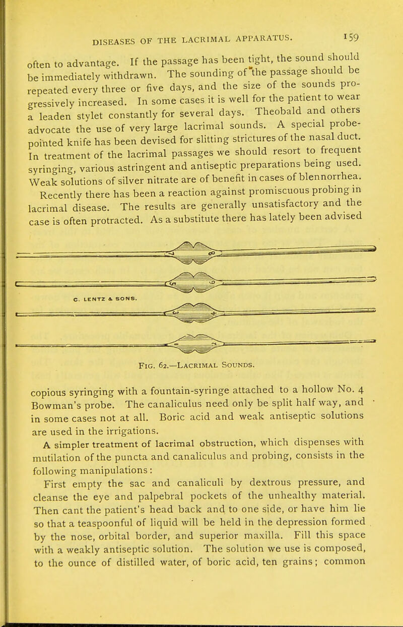 Often to advantage. If the passage has been tight, the sound should be immediately withdrawn. The sounding of the passage should be repeated every three or five days, and the size of the sounds pro- gressively increased. In some cases it is well for the patient to wear a leaden stylet constantly for several days. Theobald and others advocate the use of very large lacrimal sounds. A special probe- pointed knife has been devised for slitting strictures of the nasal duct. In treatment of the lacrimal passages we should resort to frequent syringing, various astringent and antiseptic preparations being used. Weak solutions of silver nitrate are of benefit in cases of blennorrhea. Recently there has been a reaction against promiscuous probing in lacrimal disease. The results are generally unsatisfactory and the case is often protracted. As a substitute there has lately been advised Fig. 62.—Lacrimal Sounds. copious syringing with a fountain-syringe attached to a hollow No. 4 Bowman's probe. The canaliculus need only be split half way, and in some cases not at all. Boric acid and weak antiseptic solutions are used in the irrigations. A simpler treatment of lacrimal obstruction, which dispenses with mutilation of the puncta and canaliculus and probing, consists in the following manipulations: First empty the sac and canalicuU by dextrous pressure, and cleanse the eye and palpebral pockets of the unhealthy material. Then cant the patient's head back and to one side, or have him lie so that a teaspoonful of liquid will be held in the depression formed by the nose, orbital border, and superior maxilla. Fill this space with a weakly antiseptic solution. The solution we use is composed, to the ounce of distilled water, of boric acid, ten grains; common