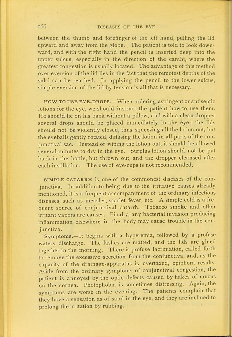 between the thumb and forefinger of the left hand, pulling the lid upward and away from the globe. The patient is told to look down- ward, and with the right hand the pencil is inserted deep into the upper sulcus, especially in the direction of the canthi, where the greatest congestion is usually located. The advantage of this method over eversion of the lid lies in the fact that the remotest depths of the sulci can be reached. In applying the pencil to the lower sulcus, simple eversion of the lid by tension is all that is necessary. HOW TO USE EYE-DROPS.—^When ordering astringent or antiseptic lotions for the eye, we should instruct the patient how to use them. He should lie on his back without a pillow, and with a clean dropper several drops should be placed immediately in the eye; the lids should not be violently closed, thus squeezing all the lotion out, but the eyeballs gently rotated, diffusing the lotion in all parts of the con- junctival sac. Instead of wiping the lotion out, it should be allowed several minutes to dry in the eye. Surplus lotion should not be put back in the bottle, but thrown out, and the dropper cleansed after each instillation. The use of eye-cups is not recommended. SIMPLE CATARRH is one of the commonest diseases of the con- junctiva. In addition to being due to the irritative causes already mentioned, it is a frequent accompaniment of the ordinary infectious diseases, such as measles, scarlet fever, etc, A simple cold is a fre- quent source of conjunctival catarrh. Tobacco smoke and other irritant vapors are causes. Finally, any bacterial invasion producing inflammation elsewhere in the body may cause trouble in the con- junctiva. Symptoms.—It begins with a hyperemia, followed by a profuse watery discharge. The lashes are matted, and the lids are glued together in the morning. There is profuse lacrimation, called forth to remove the excessive secretion from the conjunctiva, and, as the capacity of the drainage-apparatus is overtaxed, epiphora results. Aside from the ordinary symptoms of conjunctival congestion, the patient is annoyed by the optic defects caused by flakes of mucus on the cornea. Photophobia is sometimes distressing. Again, the symptoms are worse in the evening. The patients complain that they have a sensation as of sand in the eye, and they are inclined to prolong the irritation by rubbing.