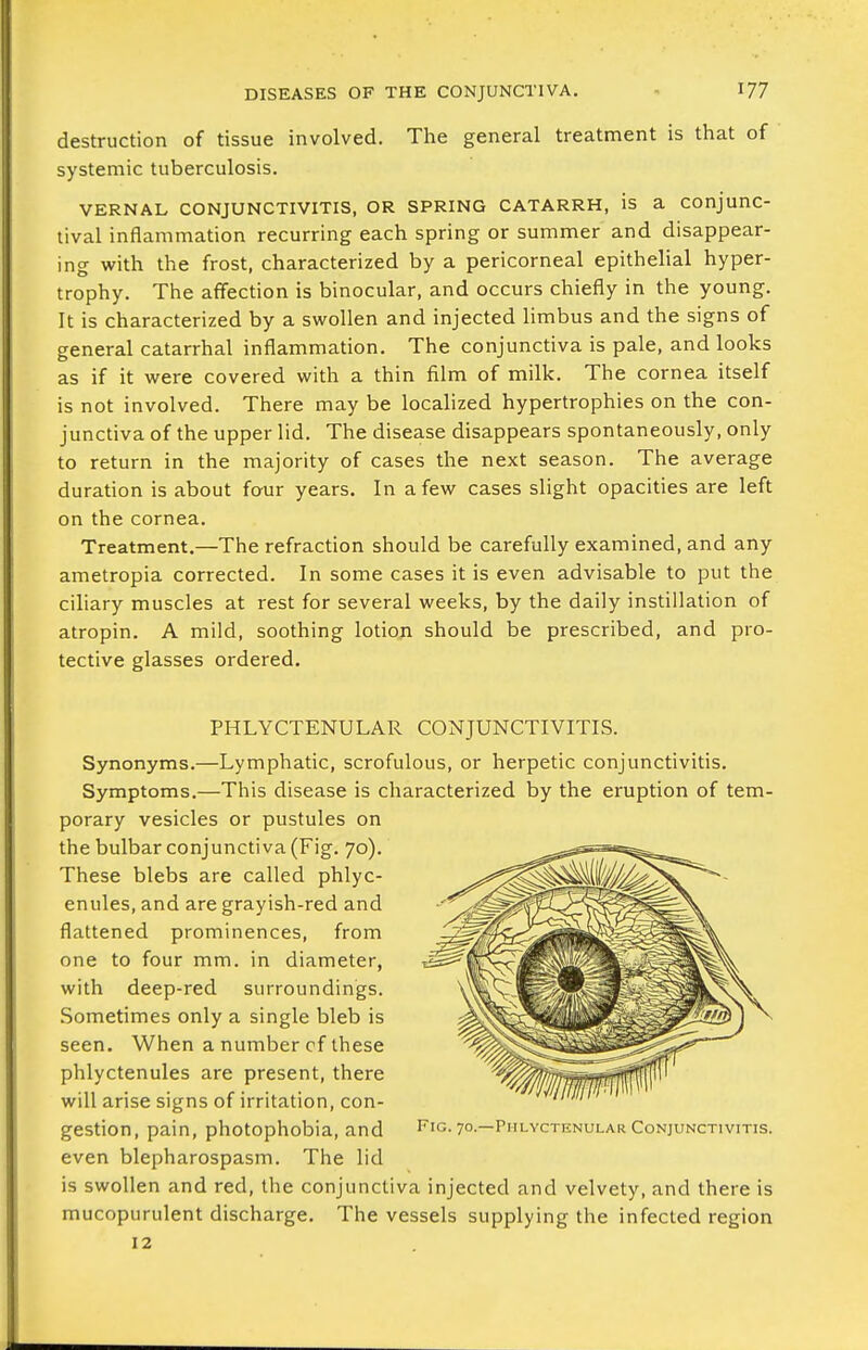 destruction of tissue involved. The general treatment is that of systemic tuberculosis. VERNAL CONJUNCTIVITIS, OR SPRING CATARRH, is a conjunc- tival inflammation recurring each spring or summer and disappear- ing with the frost, characterized by a pericorneal epithelial hyper- trophy. The affection is binocular, and occurs chiefly in the young. It is characterized by a swollen and injected limbus and the signs of general catarrhal inflammation. The conjunctiva is pale, and looks as if it were covered with a thin film of milk. The cornea itself is not involved. There may be locahzed hypertrophies on the con- junctiva of the upper lid. The disease disappears spontaneously, only to return in the majority of cases the next season. The average duration is about four years. In a few cases slight opacities are left on the cornea. Treatment.—The refraction should be carefully examined, and any ametropia corrected. In some cases it is even advisable to put the ciliary muscles at rest for several weeks, by the daily instillation of atropin. A mild, soothing lotiop should be prescribed, and pro- tective glasses ordered. PHLYCTENULAR CONJUNCTIVITIS. Synonyms.—Lymphatic, scrofulous, or herpetic conjunctivitis. Symptoms.—This disease is characterized by the eruption of tem- porary vesicles or pustules on the bulbar conjunctiva (Fig. 70). These blebs are called phlyc- enules, and are grayish-red and flattened prominences, from one to four mm. in diameter, with deep-red surroundings. .Sometimes only a single bleb is seen. When a number cf these phlyctenules are present, there will arise signs of irritation, con- gestion, pain, photophobia, and even blepharospasm. The lid is swollen and red, the conjunctiva injected and velvety, and there is mucopurulent discharge. The vessels supplying the infected region 12 Fig. 70.—Pmlyctknular Conjunctivitis.