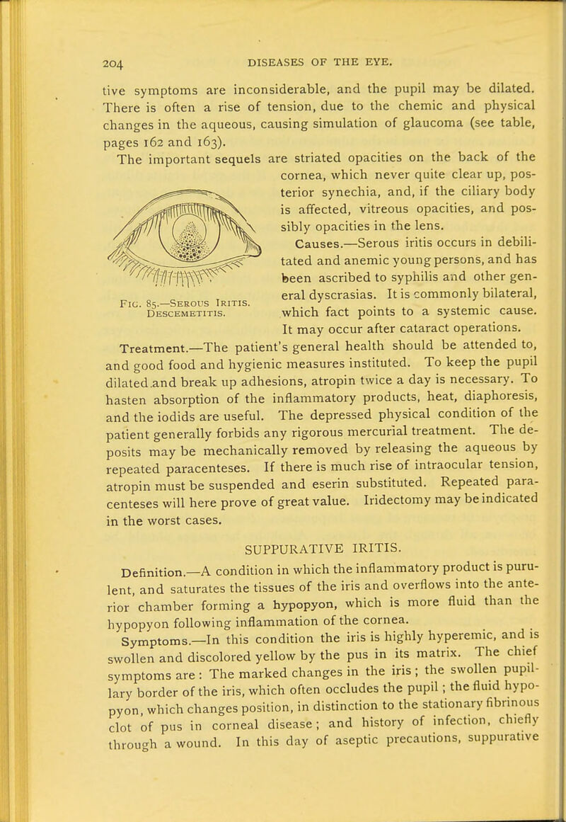 live symptoms are inconsiderable, and the pupil may be dilated. There is often a rise of tension, due to the chemic and physical changes in the aqueous, causing simulation of glaucoma (see table, pages 162 and 163). The important sequels are striated opacities on the back of the cornea, which never quite clear up, pos- terior synechia, and, if the ciliary body is affected, vitreous opacities, and pos- sibly opacities in the lens. Causes.—Serous iritis occurs in debili- tated and anemic young persons, and has been ascribed to syphilis and other gen- eral dyscrasias. It is commonly bilateral, Fig. 85.—Serous Iritis. . , , . , ■ Descemetitis. which fact pomts to a systemic cause. It may occur after cataract operations. Treatment.—The patient's general health should be attended to, and good food and hygienic measures instituted. To keep the pupil dilated.and break up adhesions, atropin twice a day is necessary. To hasten absorption of the inflammatory products, heat, diaphoresis, and the iodids are useful. The depressed physical condition of the patient generally forbids any rigorous mercurial treatment. The de- posits may be mechanically removed by releasing the aqueous by repeated paracenteses. If there is much rise of intraocular tension, atropin must be suspended and eserin substituted. Repeated para- centeses will here prove of great value. Iridectomy may be indicated in the worst cases. SUPPURATIVE IRITIS. Definition.—A condition in which the inflammatory product is puru- lent, and saturates the tissues of the iris and overflows into the ante- rior chamber forming a hypopyon, which is more fluid than the hypopyon following inflammation of the cornea. Symptoms.—In this condition the iris is highly hyperemic, and is swollen and discolored yellow by the pus in its matrix. The chief symptoms are : The marked changes in the iris ; the swollen pupil- lary border of the iris, which often occludes the pupil; the fluid hypo- pyon, which changes position, in distinction to the stationary fibrinous clot of pus in corneal disease; and history of infection, chiefly throu-h a wound. In this day of aseptic precautions, suppurative