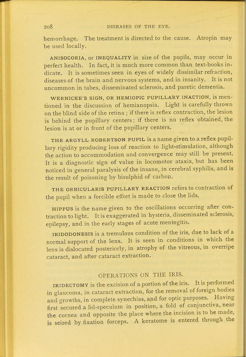 hemorrhage. The treatment is directed to the cause. Atropin may be used locally. ANISOCORIA, or INEQUALITY in size of the pupils, may occur in perfect health. In fact, it is much more common than text-books in- dicate. It is sometimes seen in eyes of widely dissimilar refraction, diseases of the brain and nervous systems, and in insanity. It is not uncommon in tabes, disseminated sclerosis, and paretic dementia. WERNICKE'S SIGN, OR HEMIOPIC PUPILLARY INACTION, is men- tioned in the discussion of hemianopsia. Light is carefully thrown on the bUnd side of the retina ; if there is reflex contraction, the lesion is behind the pupillary centers; if there is no reflex obtained, the lesion is at or in front of the pupillary centers. THE ARGYLL ROBERTSON PUPIL is a name given to a reflex pupil- lary rigidity producing loss of reaction to light-stimulation, although the action to accommodation and convergence may still be present. It is a diagnostic sign of value in locomotor ataxia, but has been noticed in general paralysis of the insane, in cerebral syphiUs, and is the result of poisoning by bisulphid of carbon. THE ORBICULARIS PUPILLARY REACTION refers to contraction of the pupil when a forcible effort is made to close the lids. HIPPUS is the name given to the oscillations occurring after con- traction to light. It is exaggerated in hysteria, disseminated sclerosis, epilepsy, and in the early stages of acute meningitis. IRIDODONESIS is a tremulous condition of the iris, due to lack of a normal support of the lens. It is seen in conditions in which the lens is dislocated posteriorly, in atrophy of the vitreous, in overripe cataract, and after cataract extraction. OPERATIONS ON THE IRIS. IRIDECTOMY is the excision of a portion of the iris. It is performed in glaucoma, in cataract extraction, for the removal of foreign bodies and growths, in complete synechias, and for optic purposes. Havmg first secured a lid-speculum in position, a fold of conjunctiva, near the cornea and opposite the place where the incision is to be made, is seized by fixation forceps. A keratoma is entered through the
